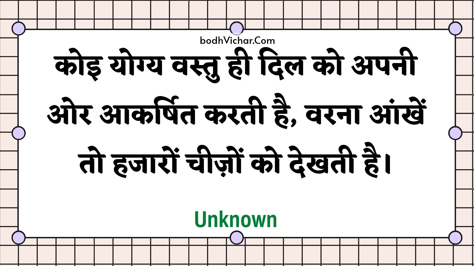 कोइ योग्य वस्तु ही दिल को अपनी ओर आकर्षित करती है, वरना आंखें तो हजारों चीज़ों को देखती है। : Koi yogy vastu hee dil ko apanee or aakarshit karatee hai, varana aankhen to hajaaron cheezon ko dekhatee hai. - Unknown