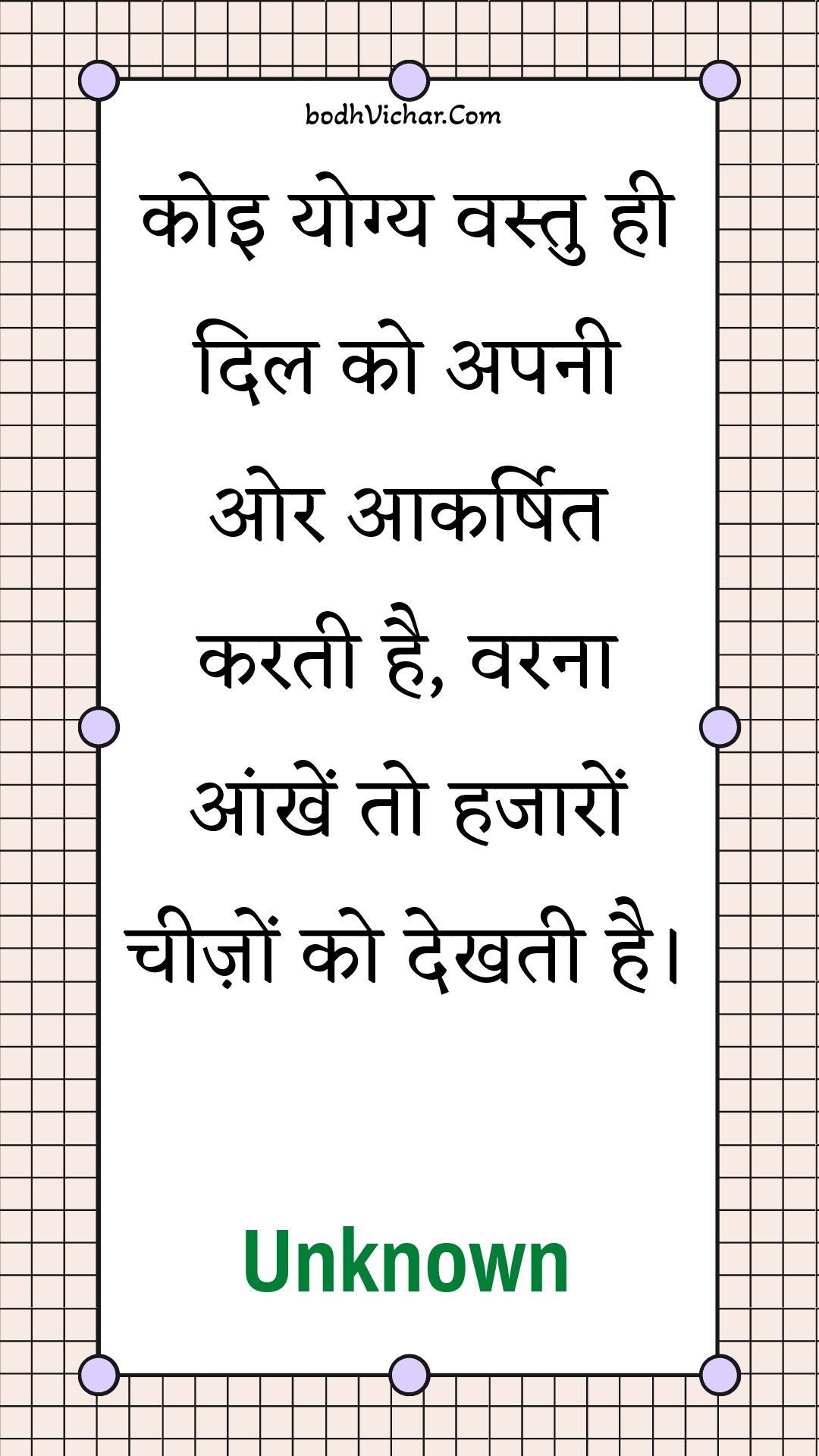 कोइ योग्य वस्तु ही दिल को अपनी ओर आकर्षित करती है, वरना आंखें तो हजारों चीज़ों को देखती है। : Koi yogy vastu hee dil ko apanee or aakarshit karatee hai, varana aankhen to hajaaron cheezon ko dekhatee hai. - Unknown