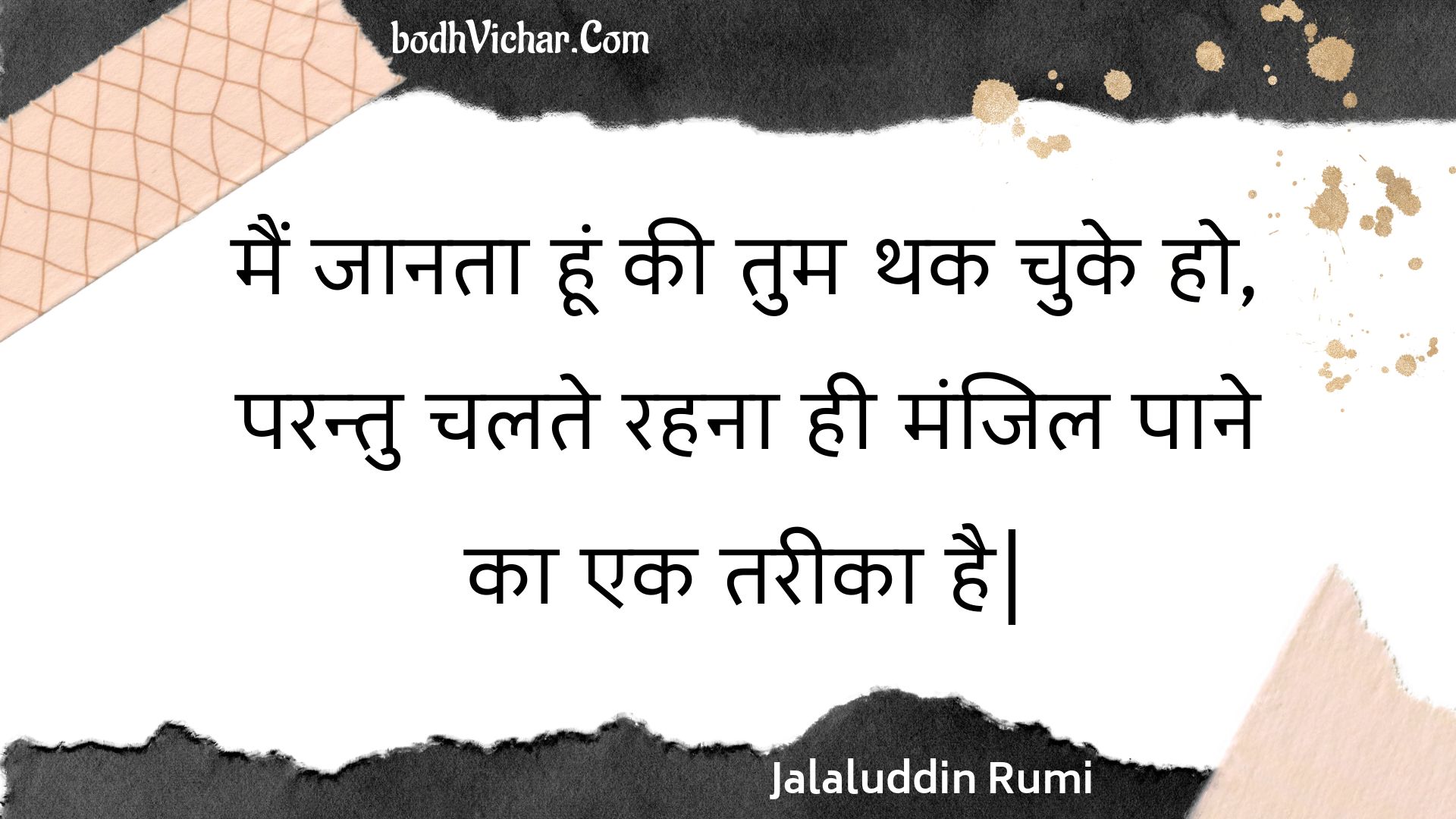 मैं जानता हूं की तुम थक चुके हो, परन्तु चलते रहना ही मंजिल पाने का एक तरीका है| : Main jaanata hoon kee tum thak chuke ho, parantu chalate rahana hee manjil paane ka ek tareeka hai. - Jalaluddin Rumi