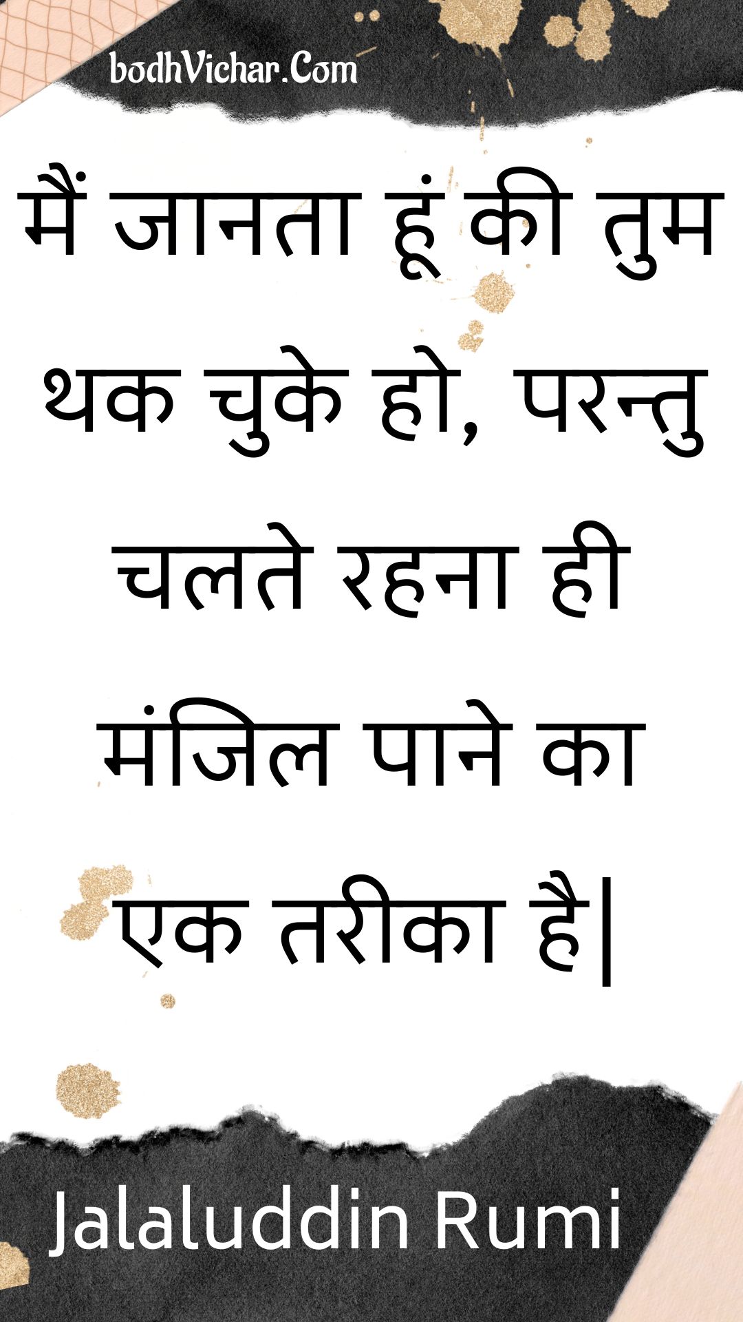 मैं जानता हूं की तुम थक चुके हो, परन्तु चलते रहना ही मंजिल पाने का एक तरीका है| : Main jaanata hoon kee tum thak chuke ho, parantu chalate rahana hee manjil paane ka ek tareeka hai. - Jalaluddin Rumi