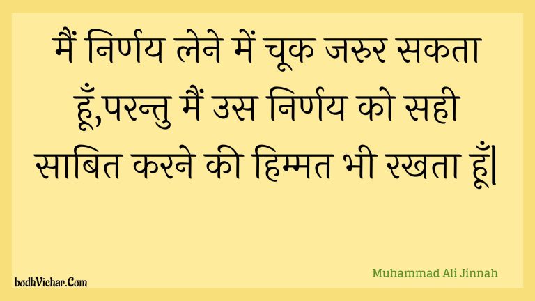 मैं निर्णय लेने में चूक जरुर सकता हूँ,परन्तु मैं उस निर्णय को सही साबित करने की हिम्मत भी रखता हूँ| : Main nirnay lene mein chook jarur sakata hoon,parantu main us nirnay ko sahee saabit karane kee himmat bhee rakhata hoon| - Unknown