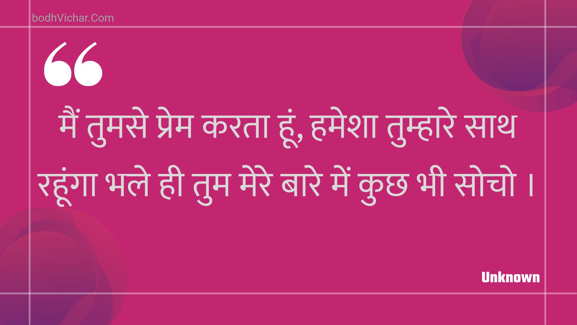 मैं तुमसे प्रेम करता हूं, हमेशा तुम्हारे साथ रहूंगा भले ही तुम मेरे बारे में कुछ भी सोचो । : Main tumase prem karata hoon, hamesha tumhaare saath rahoonga bhale hee tum mere baare mein kuchh bhee socho . - Unknown