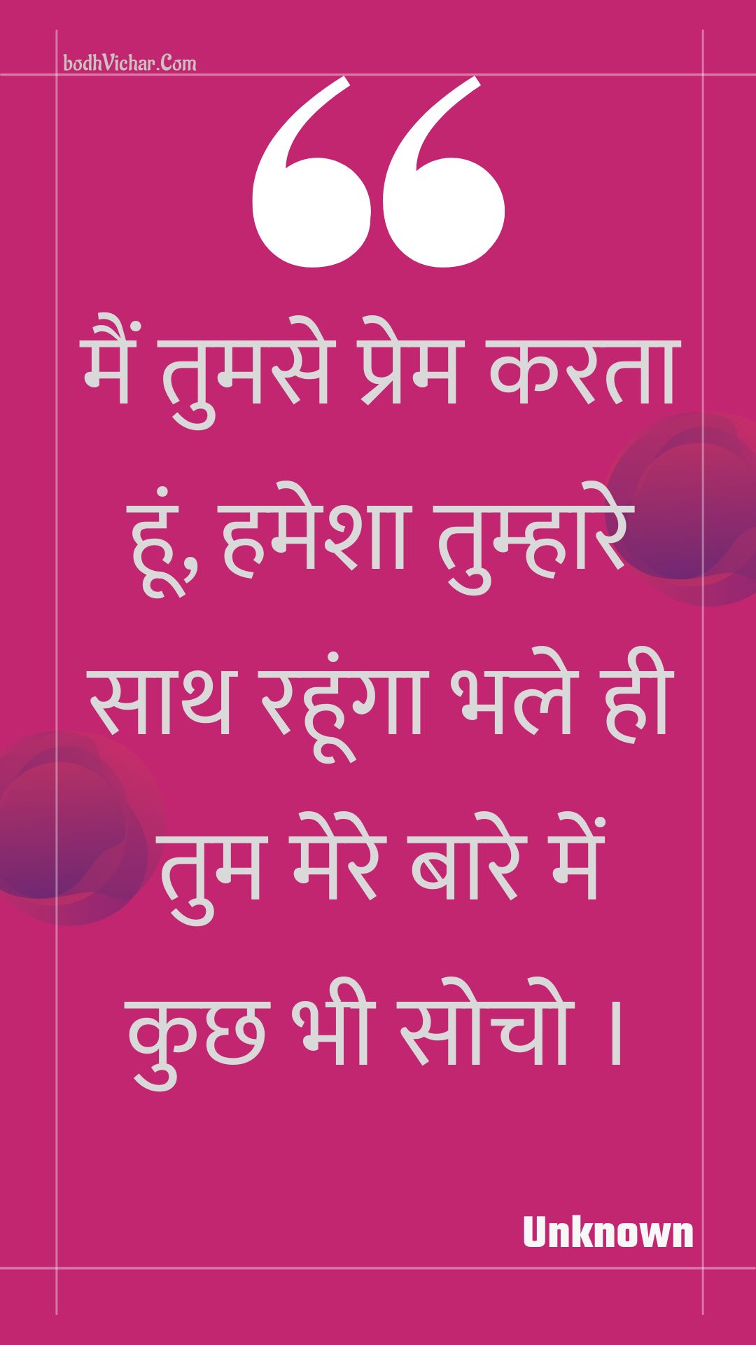 मैं तुमसे प्रेम करता हूं, हमेशा तुम्हारे साथ रहूंगा भले ही तुम मेरे बारे में कुछ भी सोचो । : Main tumase prem karata hoon, hamesha tumhaare saath rahoonga bhale hee tum mere baare mein kuchh bhee socho . - Unknown