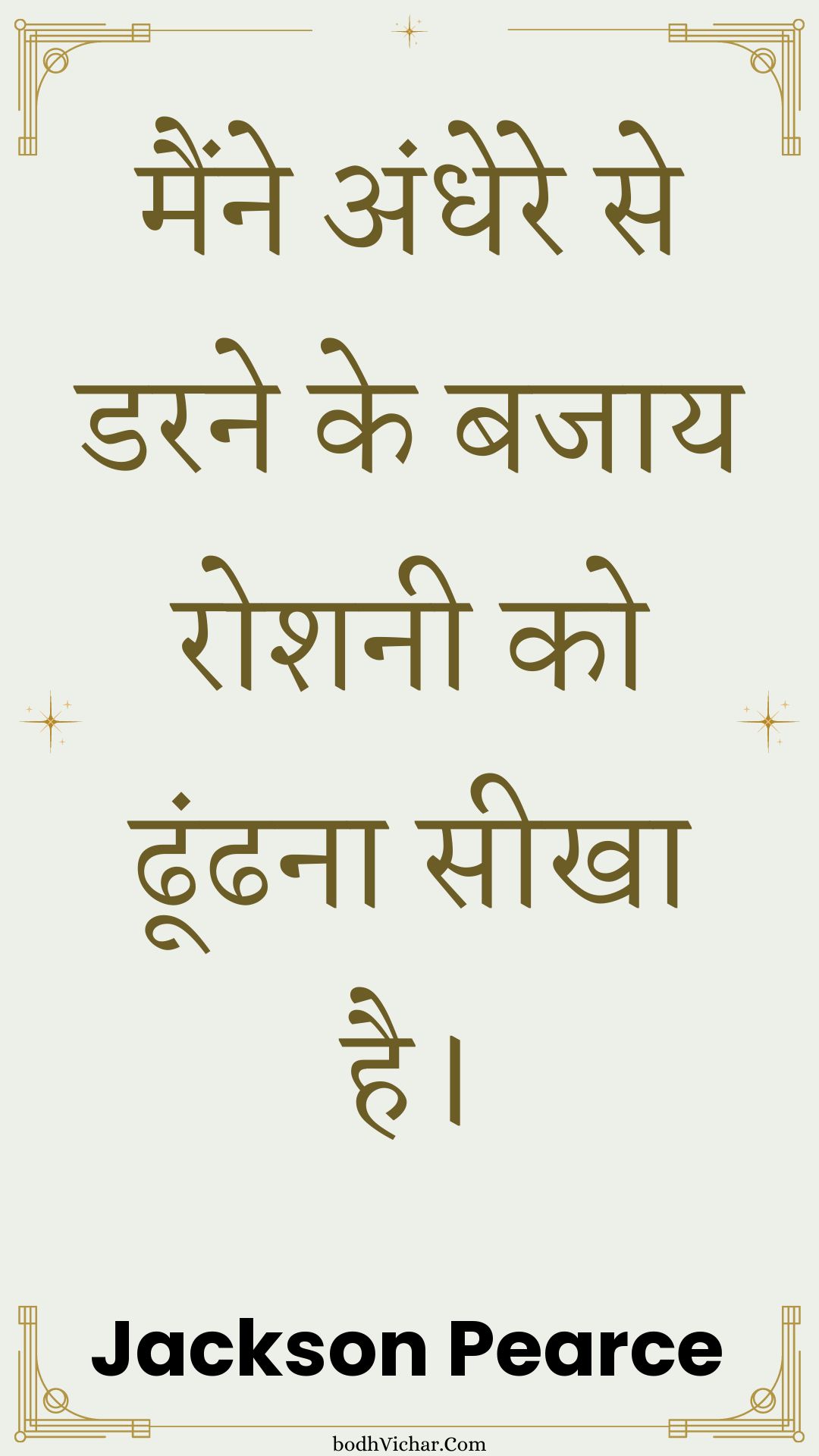 मैंने अंधेरे से डरने के बजाय रोशनी को ढूंढना सीखा है। : Mainne andhere se darane ke bajaay roshanee ko dhoondhana seekha hai. - Unknown