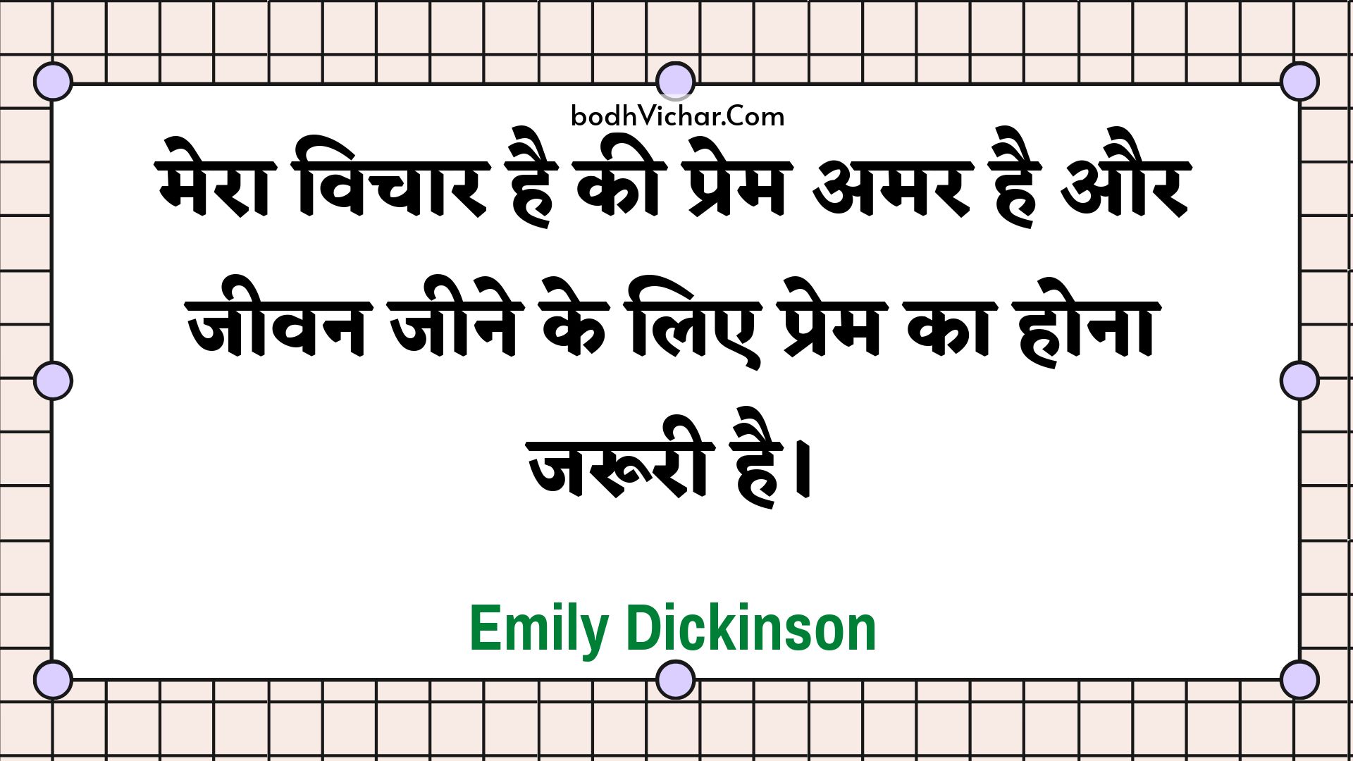 मेरा विचार है की प्रेम अमर है और जीवन जीने के लिए प्रेम का होना जरूरी है। : Mera vichaar hai kee prem amar hai aur jeevan jeene ke lie prem ka hona jarooree hai. - Unknown