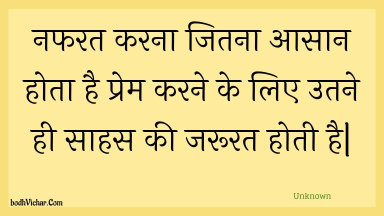 नफरत करना जितना आसान होता है प्रेम करने के लिए उतने ही साहस की जरूरत होती है| : Napharat karana jitana aasaan hota hai prem karane ke lie utane hee saahas kee jaroorat hotee hai. - Unknown