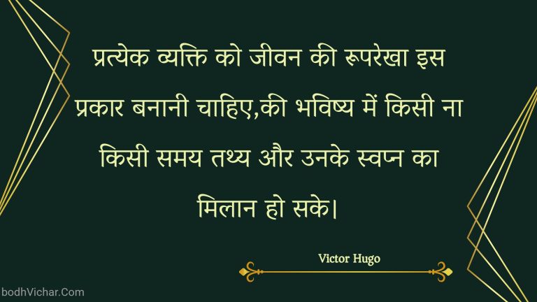 प्रत्येक व्यक्ति को जीवन की रूपरेखा इस प्रकार बनानी चाहिए,की भविष्य में किसी ना किसी समय तथ्य और उनके स्वप्न का मिलान हो सके। : Pratyek vyakti ko jeevan kee rooparekha is prakaar banaanee chaahie,kee bhavishy mein kisee na kisee samay tathy aur unake svapn ka milaan ho sake. - Unknown