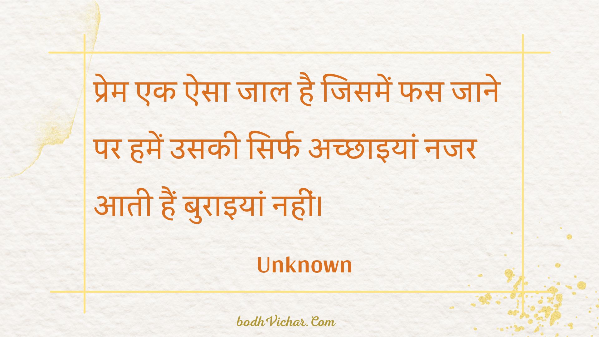 प्रेम एक ऐसा जाल है जिसमें फस जाने पर हमें उसकी सिर्फ अच्छाइयां नजर आती हैं बुराइयां नहीं। : Prem ek aisa jaal hai jisamen phas jaane par hamen usakee sirph achchhaiyaan najar aatee hain buraiyaan nahin। - Unknown