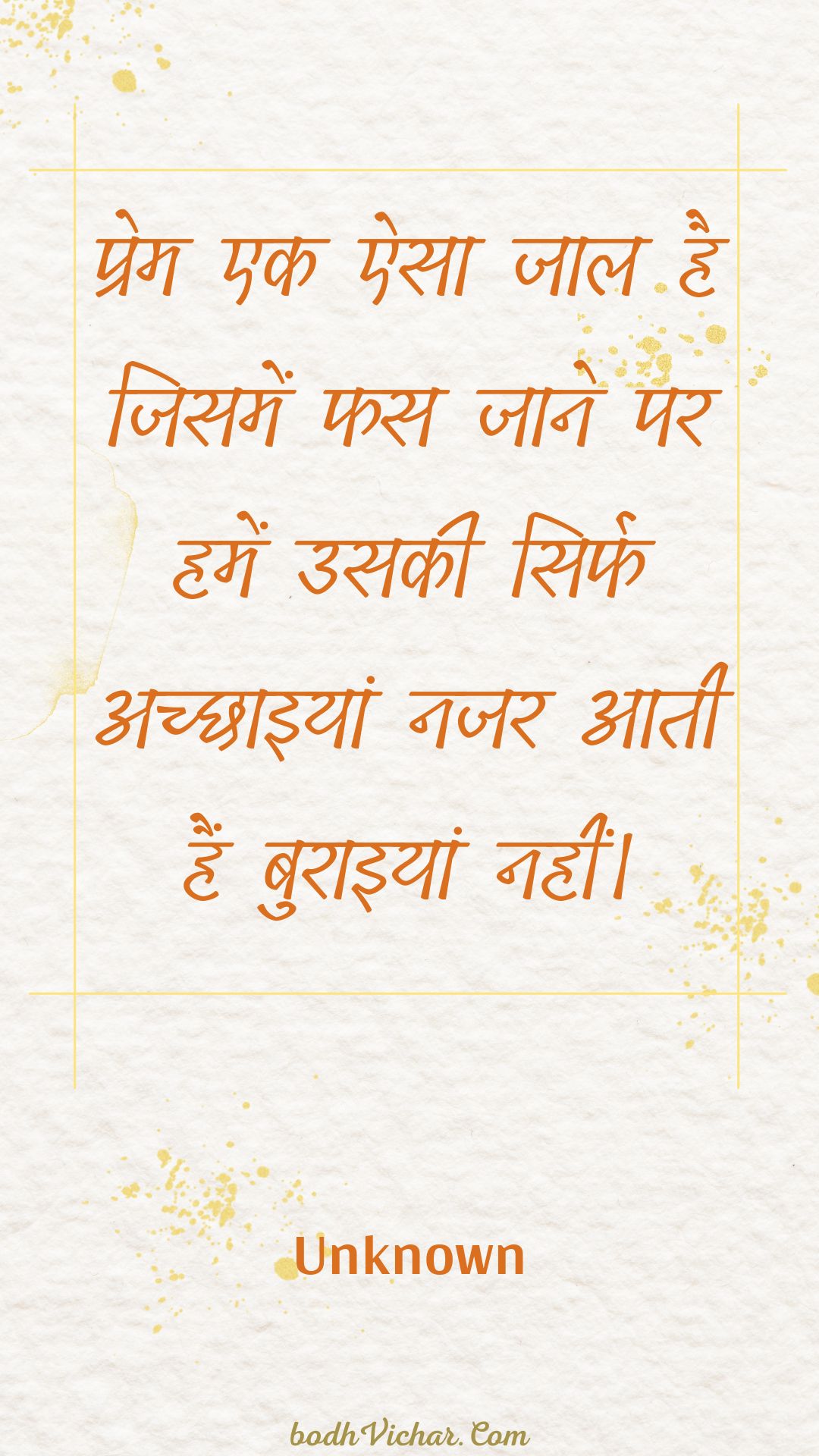 प्रेम एक ऐसा जाल है जिसमें फस जाने पर हमें उसकी सिर्फ अच्छाइयां नजर आती हैं बुराइयां नहीं। : Prem ek aisa jaal hai jisamen phas jaane par hamen usakee sirph achchhaiyaan najar aatee hain buraiyaan nahin। - Unknown