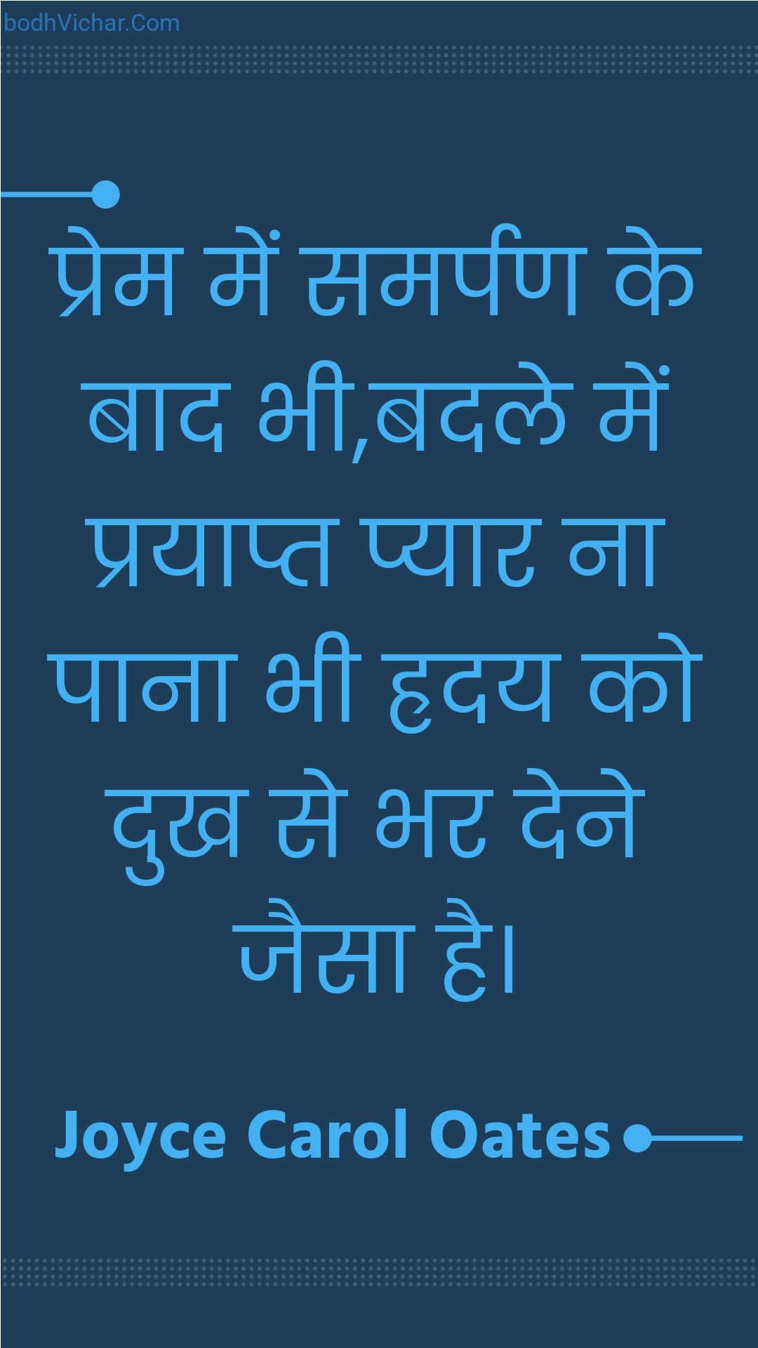 प्रेम में समर्पण के बाद भी,बदले में प्रयाप्त प्यार ना पाना भी ह्रदय को दुख से भर देने जैसा है। : Prem mein samarpan ke baad bhee,badale mein prayaapt pyaar na paana bhee hraday ko dukh se bhar dene jaisa hai. - Unknown