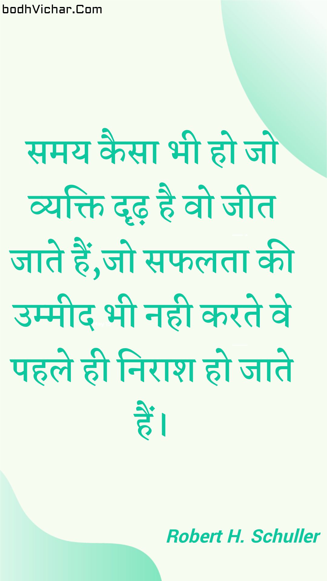 समय कैसा भी हो जो व्यक्ति दृढ़ है वो जीत जाते हैं,जो सफलता की उम्मीद भी नही करते वे पहले ही निराश हो जाते हैं। : Samay kaisa bhee ho jo vyakti drdh hai vo jeet jaate hain,jo saphalata kee ummeed bhee nahee karate ve pahale hee niraash ho jaate hain. - Unknown