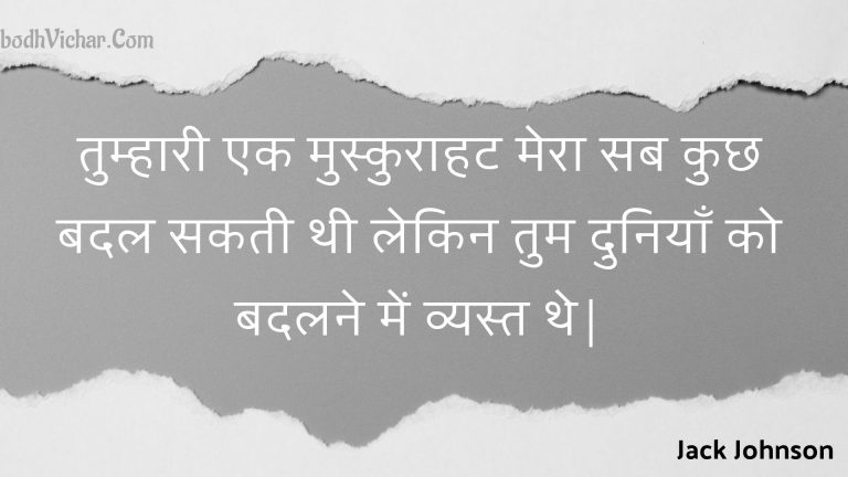 तुम्हारी एक मुस्कुराहट मेरा सब कुछ बदल सकती थी लेकिन तुम दुनियाँ को बदलने में व्यस्त थे| : Tumhaaree ek muskuraahat mera sab kuchh badal sakatee thee lekin tum duniyaan ko badalane mein vyast the. - Unknown