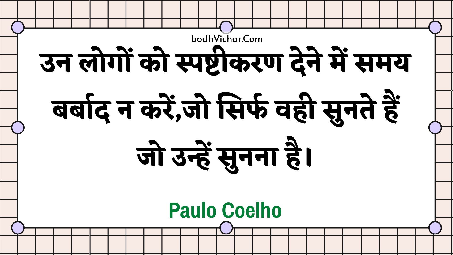 उन लोगों को स्पष्टीकरण देने में समय बर्बाद न करें,जो सिर्फ वही सुनते हैं जो उन्हें सुनना है। : Un logon ko spashteekaran dene mein samay barbaad na karen,jo sirph vahee sunate hain jo unhen sunana hai. - Paulo Coelho