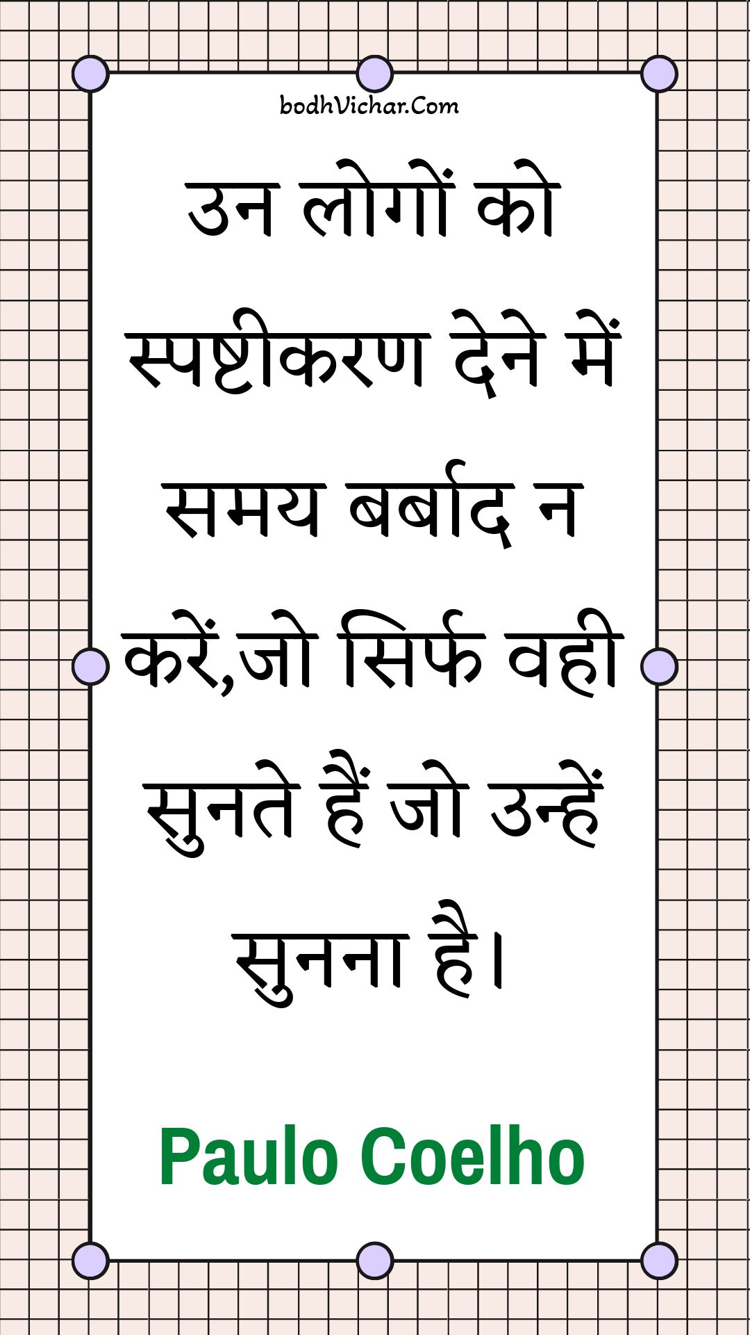 उन लोगों को स्पष्टीकरण देने में समय बर्बाद न करें,जो सिर्फ वही सुनते हैं जो उन्हें सुनना है। : Un logon ko spashteekaran dene mein samay barbaad na karen,jo sirph vahee sunate hain jo unhen sunana hai. - Paulo Coelho