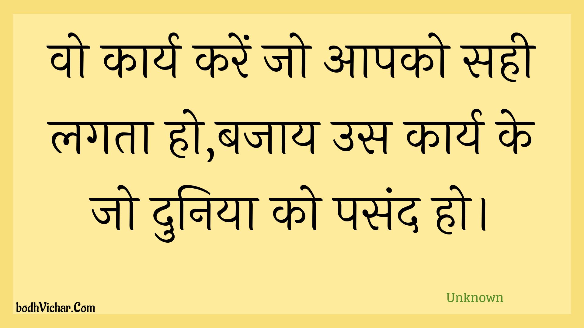 वो कार्य करें जो आपको सही लगता हो,बजाय उस कार्य के जो दुनिया को पसंद हो। : Vo kaary karen jo aapako sahee lagata ho,bajaay us kaary ke jo duniya ko pasand ho. - Unknown