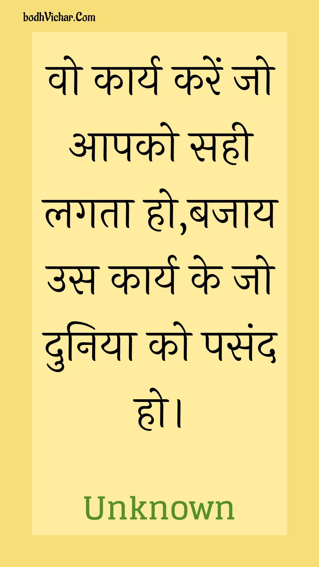 वो कार्य करें जो आपको सही लगता हो,बजाय उस कार्य के जो दुनिया को पसंद हो। : Vo kaary karen jo aapako sahee lagata ho,bajaay us kaary ke jo duniya ko pasand ho. - Unknown