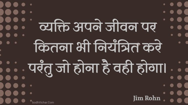व्यक्ति अपने जीवन पर कितना भी नियंत्रित करे परंतु जो होना है वही होगा। : Vyakti apane jeevan par kitana bhee niyantrit kare parantu jo hona hai vahee hoga. - Unknown