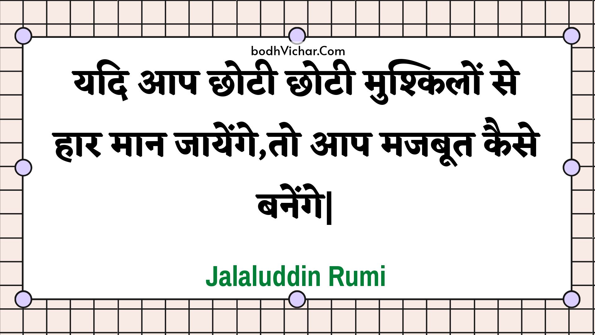 यदि आप छोटी छोटी मुश्किलों से हार मान जायेंगे,तो आप मजबूत कैसे बनेंगे| : Yadi aap chhotee chhotee mushkilon se haar maan jaayenge,to aap majaboot kaise banenge| - Jalaluddin Rumi