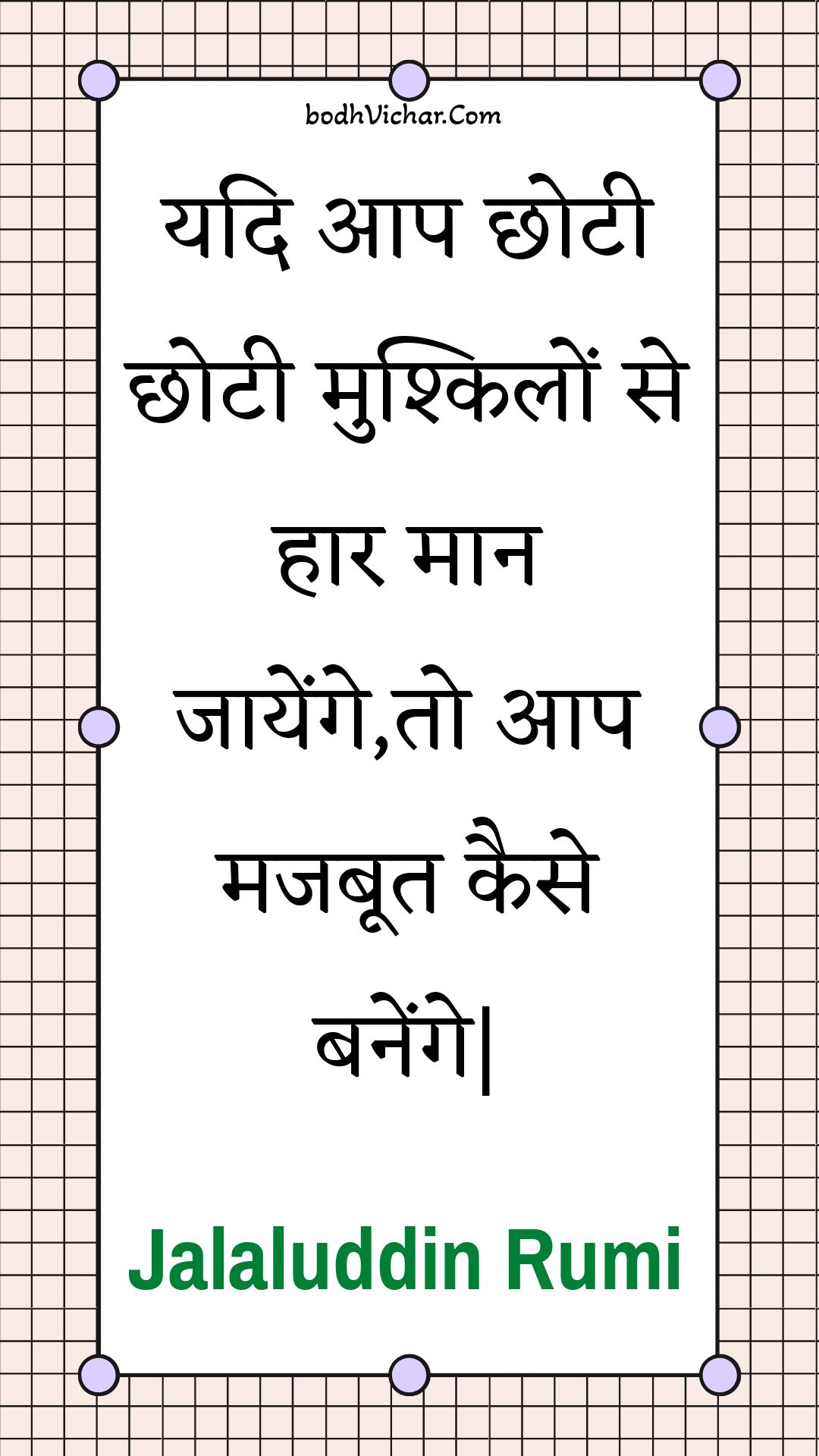 यदि आप छोटी छोटी मुश्किलों से हार मान जायेंगे,तो आप मजबूत कैसे बनेंगे| : Yadi aap chhotee chhotee mushkilon se haar maan jaayenge,to aap majaboot kaise banenge| - Jalaluddin Rumi