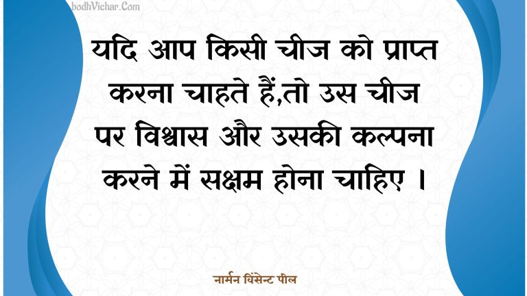 यदि आप किसी चीज को प्राप्त करना चाहते हैं,तो उस चीज पर विश्वास और उसकी कल्पना करने में सक्षम होना चाहिए । : Yadi aap kisee cheej ko praapt karana chaahate hain,to us cheej par vishvaas aur usakee kalpana karane mein saksham hona chaahie . - नार्मन विंसेन्ट पील