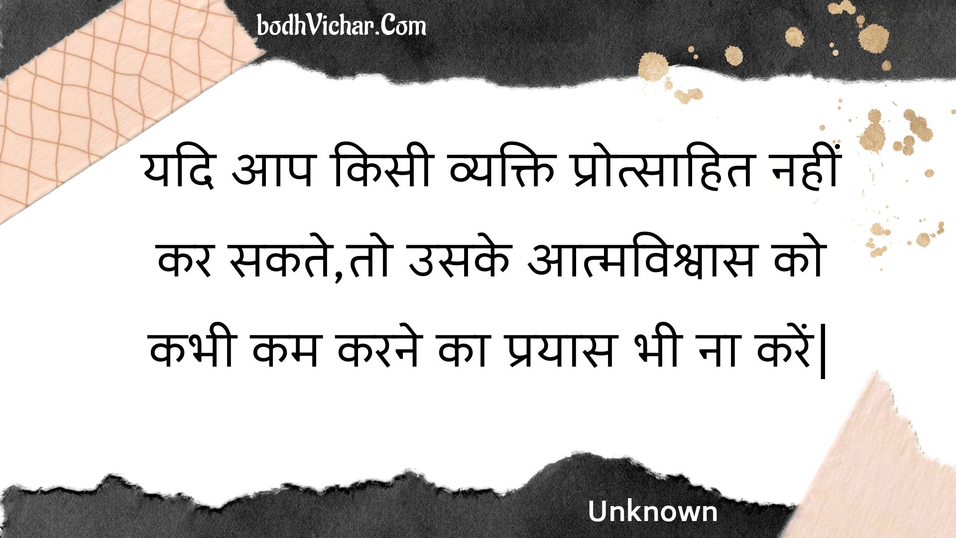 यदि आप किसी व्यक्ति प्रोत्साहित नहीं कर सकते,तो उसके आत्मविश्वास को कभी कम करने का प्रयास भी ना करें| : Yadi aap kisee vyakti protsaahit nahin kar sakate,to usake aatmavishvaas ko kabhee kam karane ka prayaas bhee na karen| - Unknown