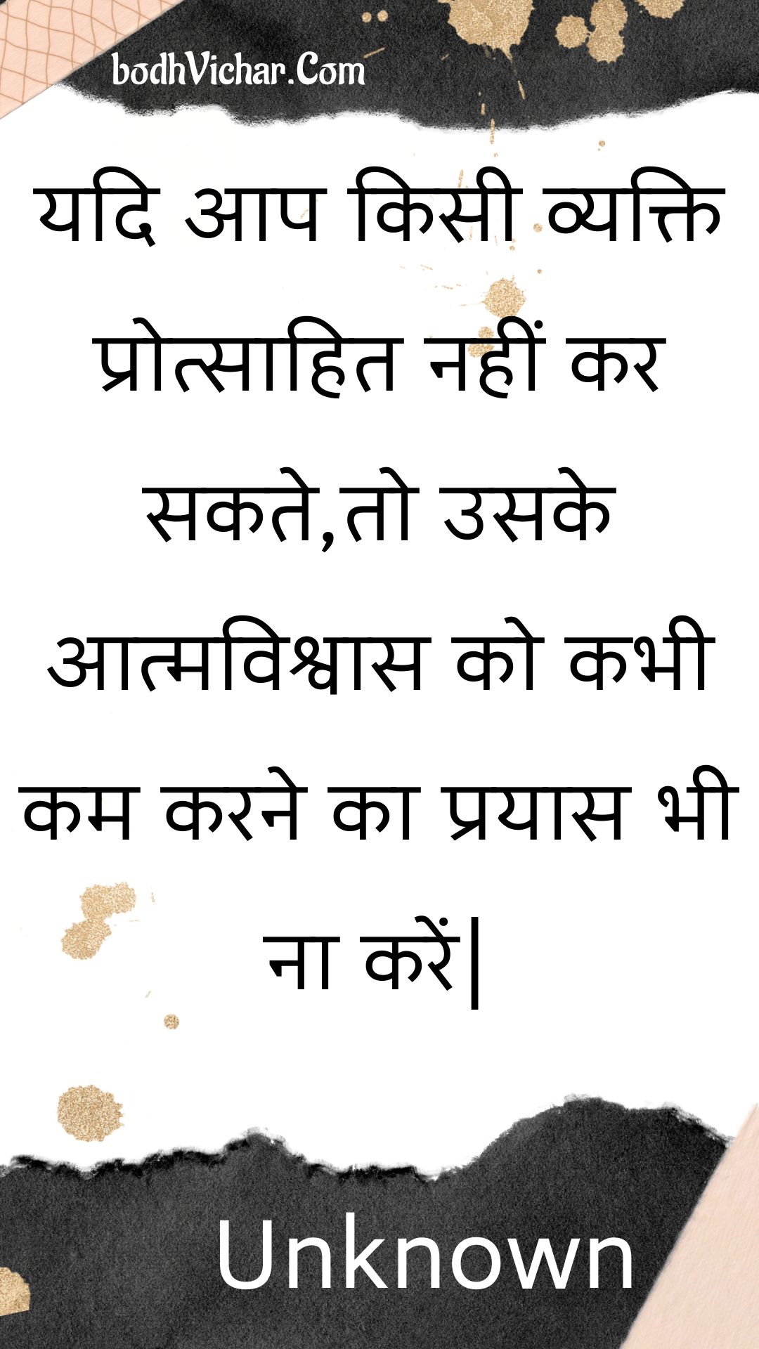 यदि आप किसी व्यक्ति प्रोत्साहित नहीं कर सकते,तो उसके आत्मविश्वास को कभी कम करने का प्रयास भी ना करें| : Yadi aap kisee vyakti protsaahit nahin kar sakate,to usake aatmavishvaas ko kabhee kam karane ka prayaas bhee na karen| - Unknown