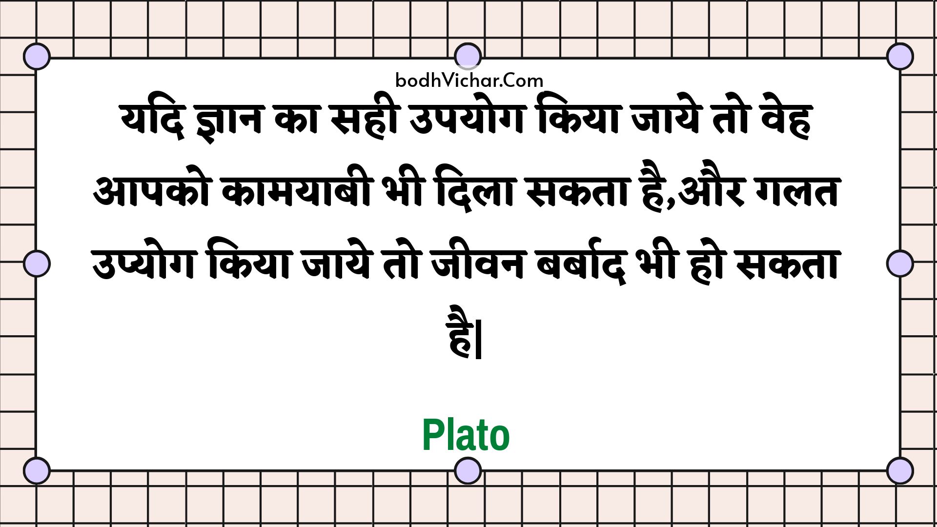 यदि ज्ञान का सही उपयोग किया जाये तो वेह आपको कामयाबी भी दिला सकता है,और गलत उप्योग किया जाये तो जीवन बर्बाद भी हो सकता है| : Yadi gyaan ka sahee upayog kiya jaaye to veh aapako kaamayaabee bhee dila sakata hai,aur galat upyog kiya jaaye to jeevan barbaad bhee ho sakata hai| - Plato