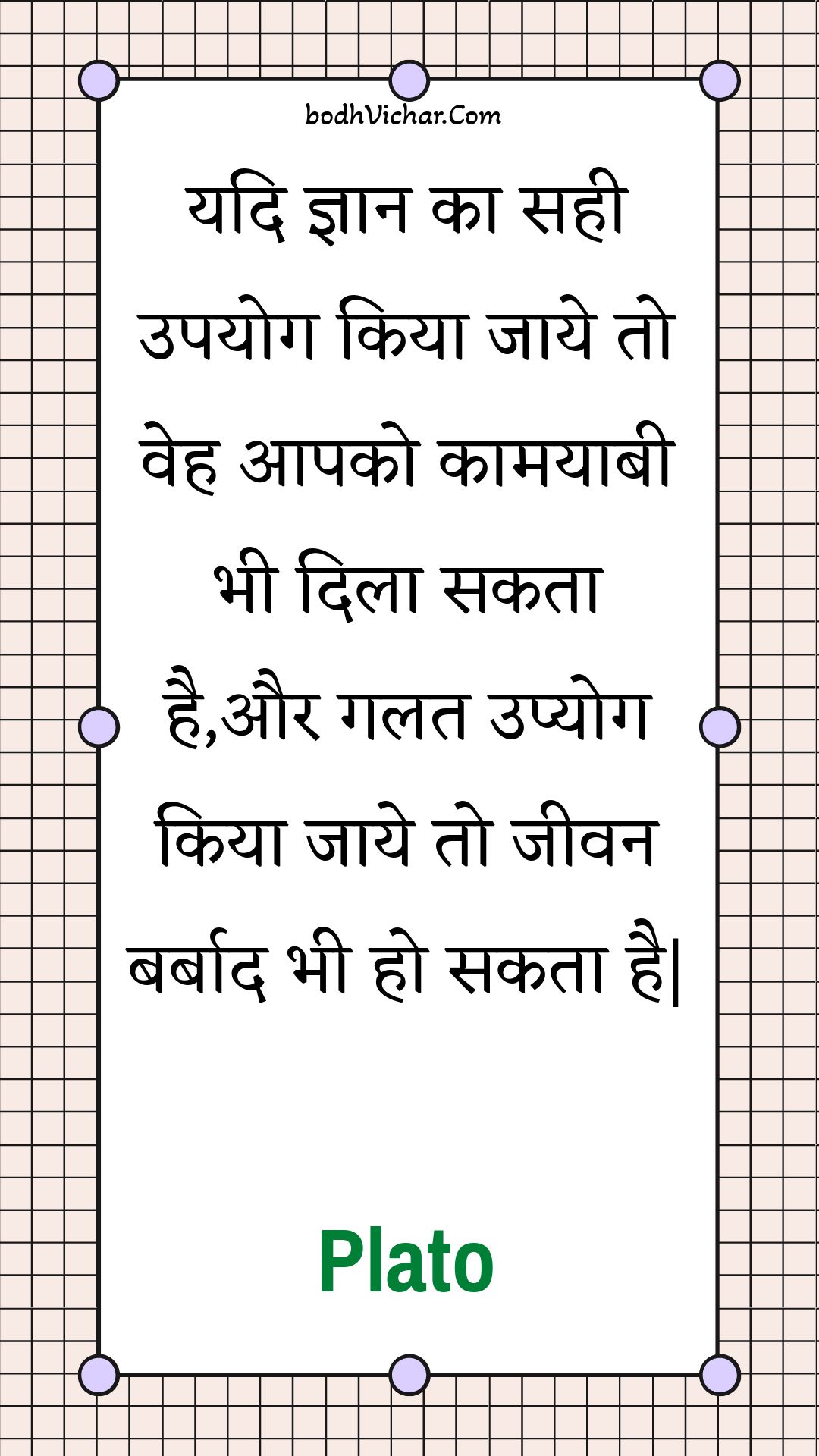 यदि ज्ञान का सही उपयोग किया जाये तो वेह आपको कामयाबी भी दिला सकता है,और गलत उप्योग किया जाये तो जीवन बर्बाद भी हो सकता है| : Yadi gyaan ka sahee upayog kiya jaaye to veh aapako kaamayaabee bhee dila sakata hai,aur galat upyog kiya jaaye to jeevan barbaad bhee ho sakata hai| - Plato