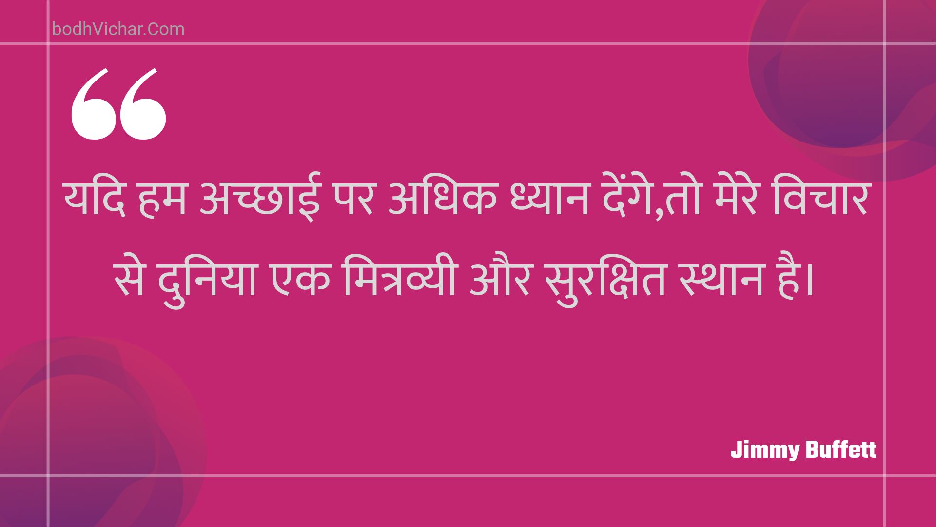 यदि हम अच्छाई पर अधिक ध्यान देंगे,तो मेरे विचार से दुनिया एक मित्रव्यी और सुरक्षित स्थान है। : Yadi ham achchhaee par adhik dhyaan denge,to mere vichaar se duniya ek mitravyee aur surakshit sthaan hai. - Unknown