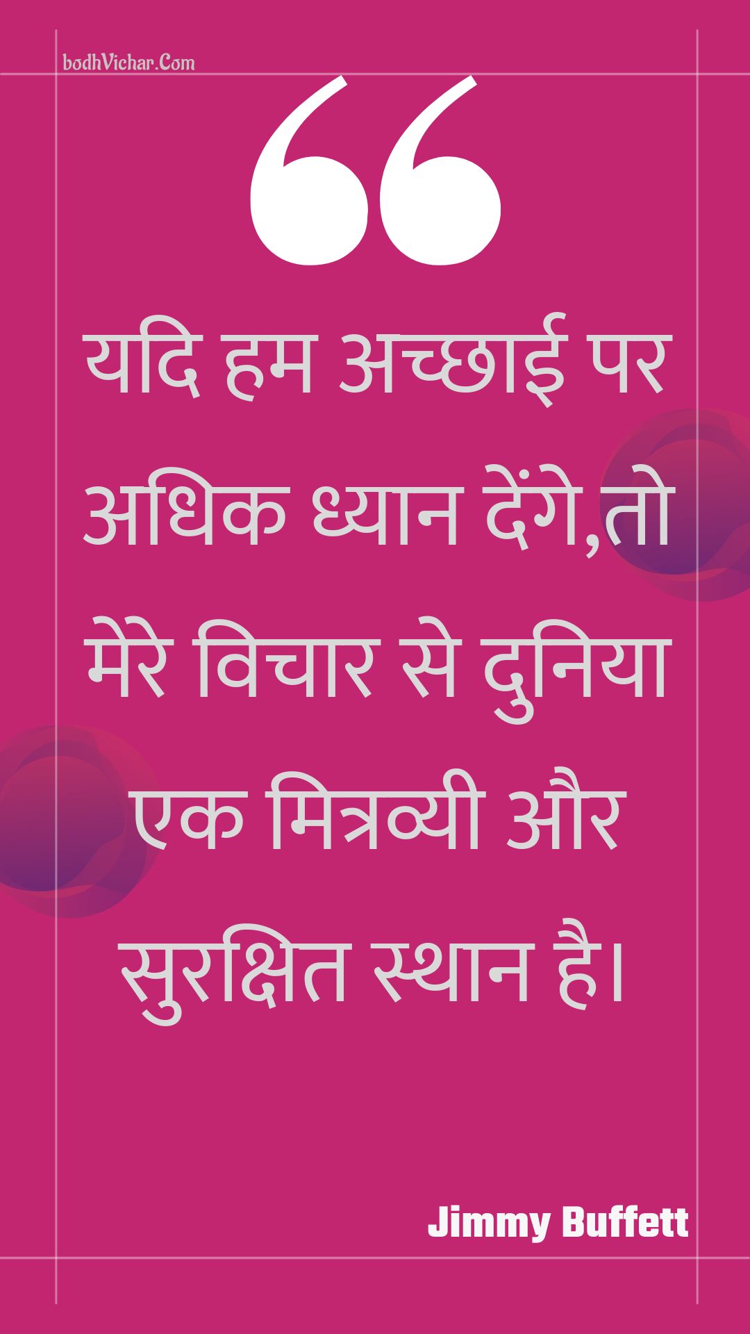 यदि हम अच्छाई पर अधिक ध्यान देंगे,तो मेरे विचार से दुनिया एक मित्रव्यी और सुरक्षित स्थान है। : Yadi ham achchhaee par adhik dhyaan denge,to mere vichaar se duniya ek mitravyee aur surakshit sthaan hai. - Unknown