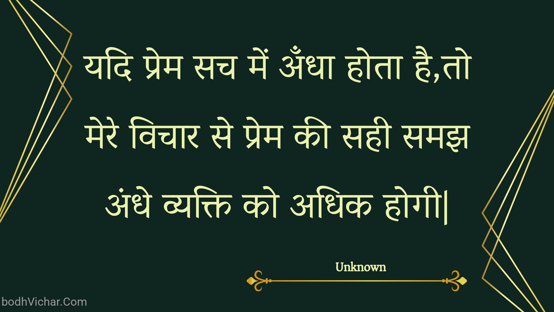 यदि प्रेम सच में अँधा होता है,तो मेरे विचार से प्रेम की सही समझ अंधे व्यक्ति को अधिक होगी| : Yadi prem sach mein andha hota hai,to mere vichaar se prem kee sahee samajh andhe vyakti ko adhik hogee. - Unknown