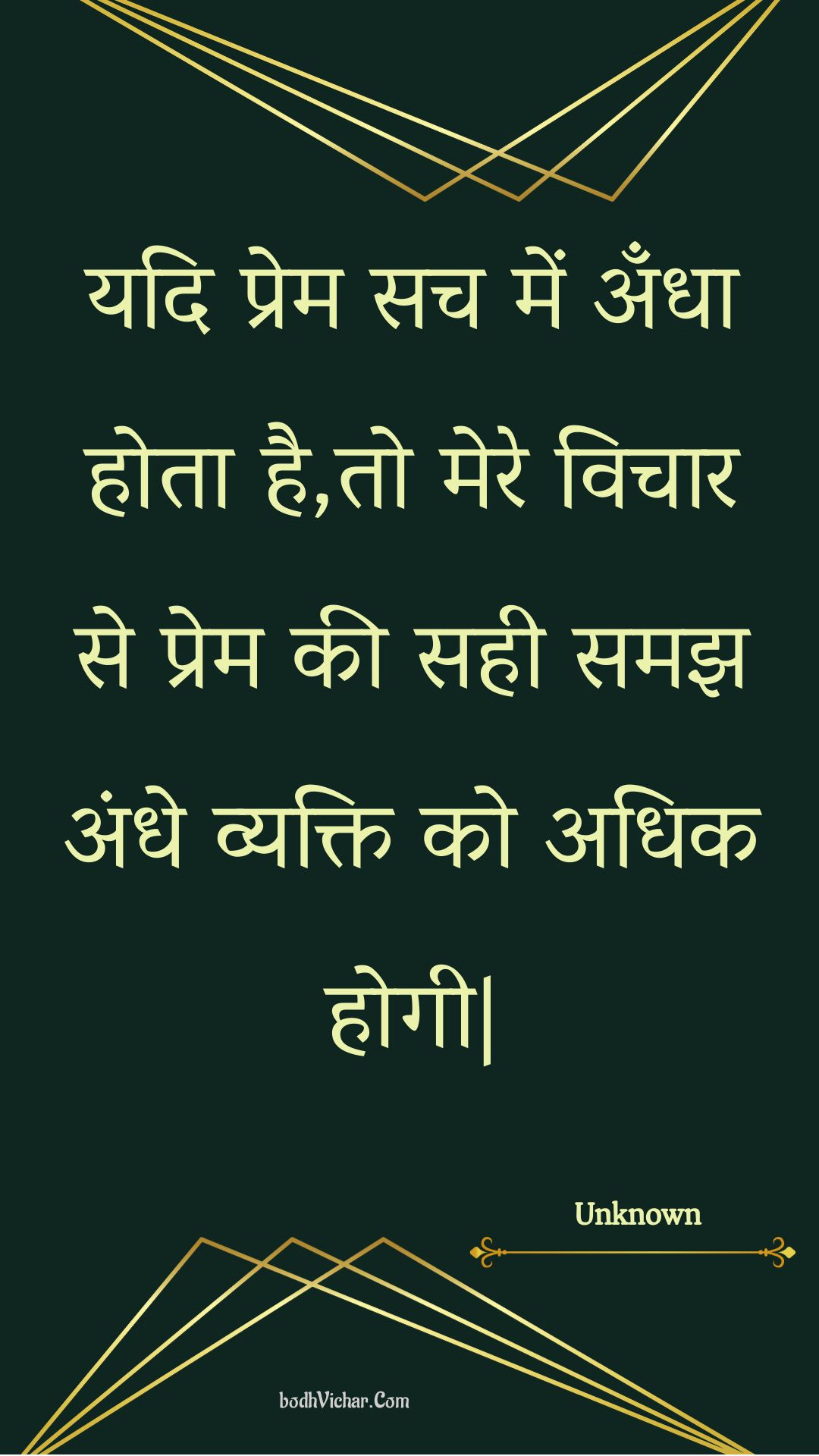 यदि प्रेम सच में अँधा होता है,तो मेरे विचार से प्रेम की सही समझ अंधे व्यक्ति को अधिक होगी| : Yadi prem sach mein andha hota hai,to mere vichaar se prem kee sahee samajh andhe vyakti ko adhik hogee. - Unknown