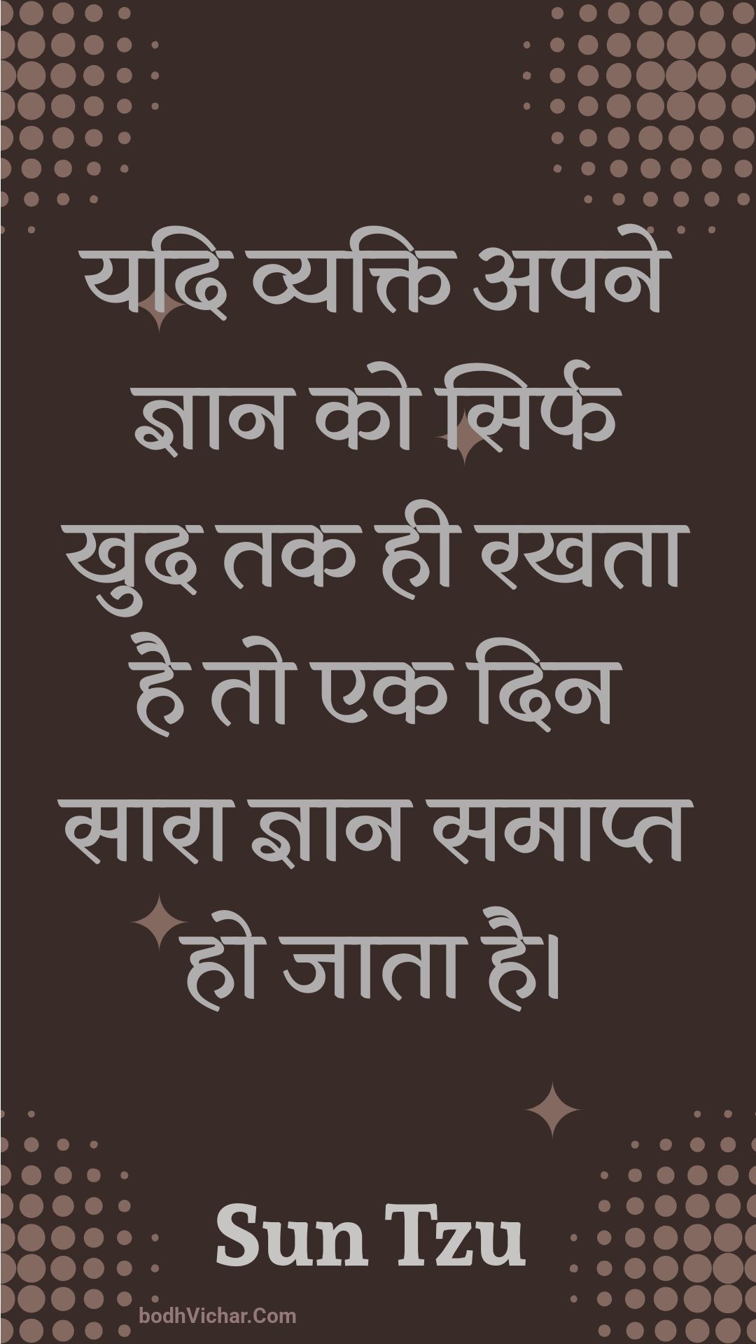 यदि व्यक्ति अपने ज्ञान को सिर्फ खुद तक ही रखता है तो एक दिन सारा ज्ञान समाप्त हो जाता है। : Yadi vyakti apane gyaan ko sirph khud tak hee rakhata hai to ek din saara gyaan samaapt ho jaata hai. - Unknown