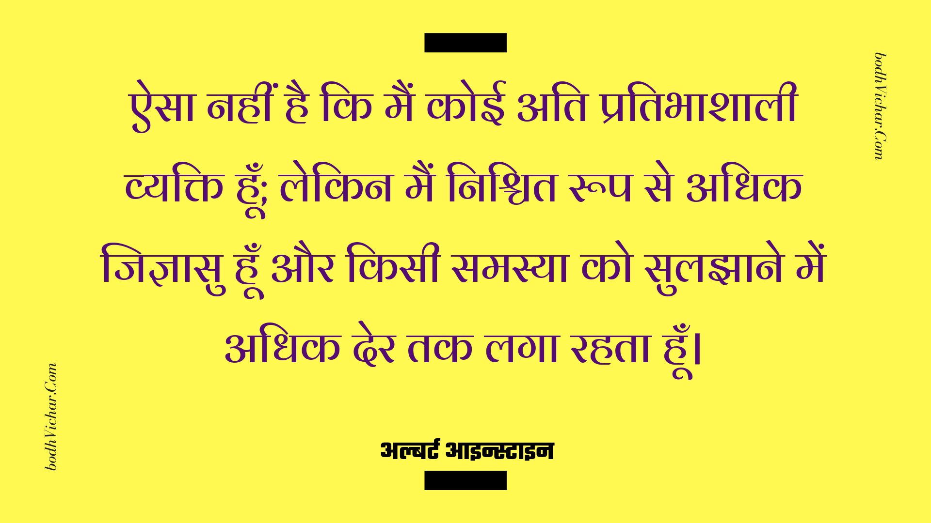 ऐसा नहीं है कि मैं कोई अति प्रतिभाशाली व्यक्ति हूँ; लेकिन मैं निश्चित रूप से अधिक जिज्ञासु हूँ और किसी समस्या को सुलझाने में अधिक देर तक लगा रहता हूँ। : Aisa nahi hai ki main koi ati-pratibhashali vyakti hoo, lekin main nishchit roop se adhik jigyaasu hu aur samasya ko suljhane ke tareeke khojta hu. - अल्बर्ट आइन्स्टाइन