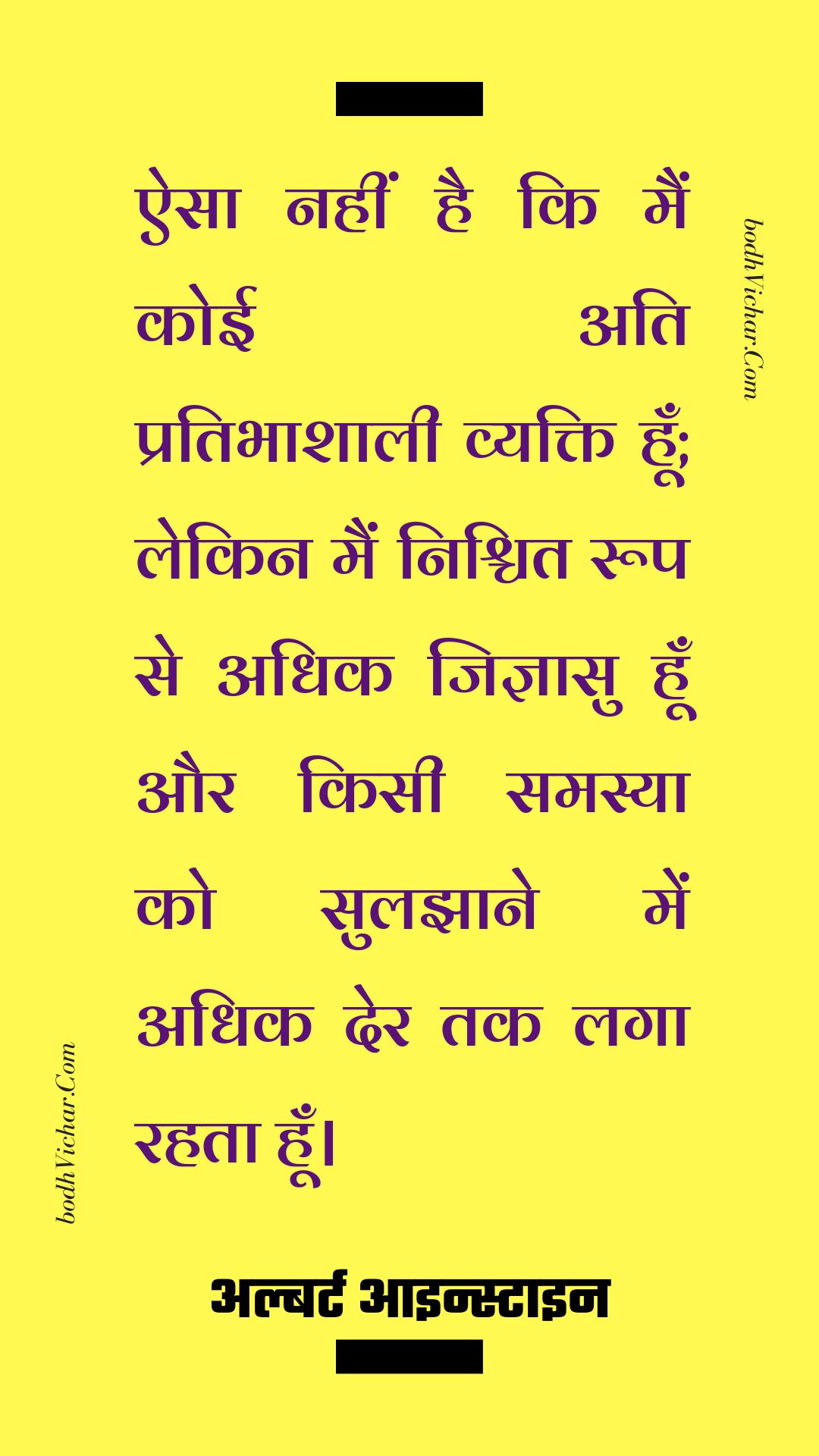 ऐसा नहीं है कि मैं कोई अति प्रतिभाशाली व्यक्ति हूँ; लेकिन मैं निश्चित रूप से अधिक जिज्ञासु हूँ और किसी समस्या को सुलझाने में अधिक देर तक लगा रहता हूँ। : Aisa nahi hai ki main koi ati-pratibhashali vyakti hoo, lekin main nishchit roop se adhik jigyaasu hu aur samasya ko suljhane ke tareeke khojta hu. - अल्बर्ट आइन्स्टाइन