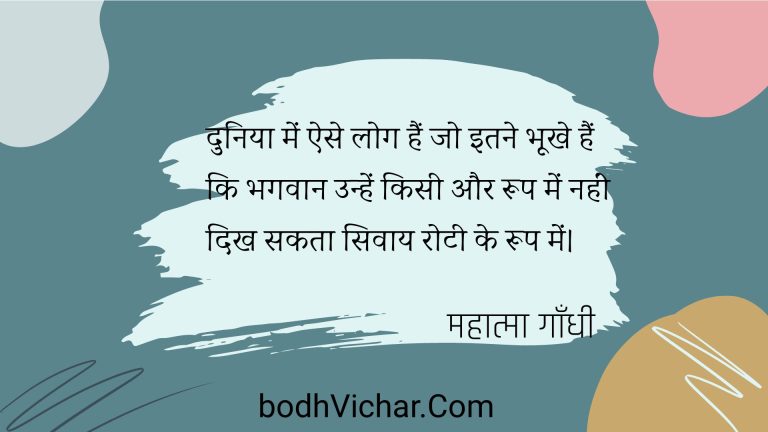 दुनिया में ऐसे लोग हैं जो इतने भूखे हैं कि भगवान उन्हें किसी और रूप में नहीं दिख सकता सिवाय रोटी के रूप में। : Duniya mein aise log hain jo itane bhookhe hain ki bhagavaan unhen kisee aur roop mein nahin dikh sakate hain. - महात्मा गाँधी