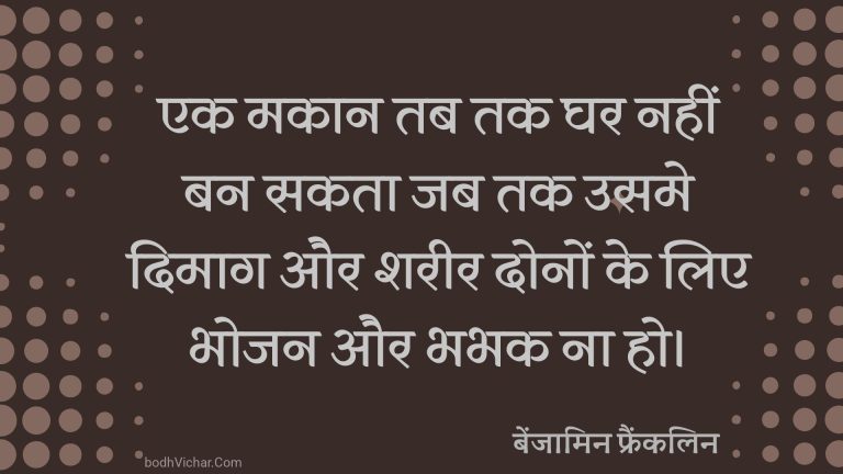 एक मकान तब तक घर नहीं बन सकता जब तक उसमे दिमाग और शरीर दोनों के लिए भोजन और भभक ना हो। : Ek makaan tab tak ghar nahi ban sakta jab tak usme dimaag aur shareer dono ke liye bhojan aur bhabhak na ho. - बेंजामिन फ्रैंकलिन