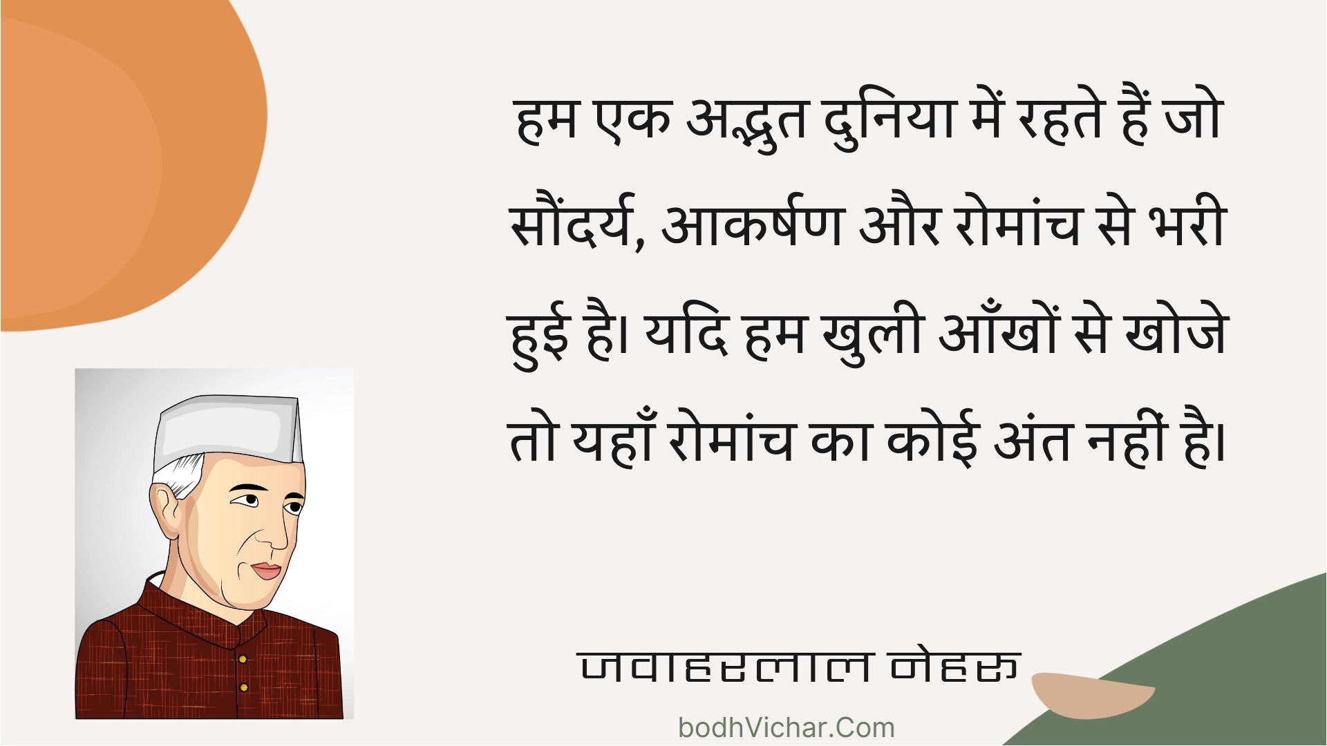 हम एक अद्भुत दुनिया में रहते हैं जो सौंदर्य, आकर्षण और रोमांच से भरी हुई है। यदि हम खुली आँखों से खोजे तो यहाँ रोमांच का कोई अंत नहीं है। : Ham ek adbhut duniya mein rahate hain jo saundary, aakarshan aur romaanch se bharee huee hai. yadi ham khulee aankhon se khoje to yahaan romaanch ka koee ant nahin hai. - जवाहरलाल नेहरू