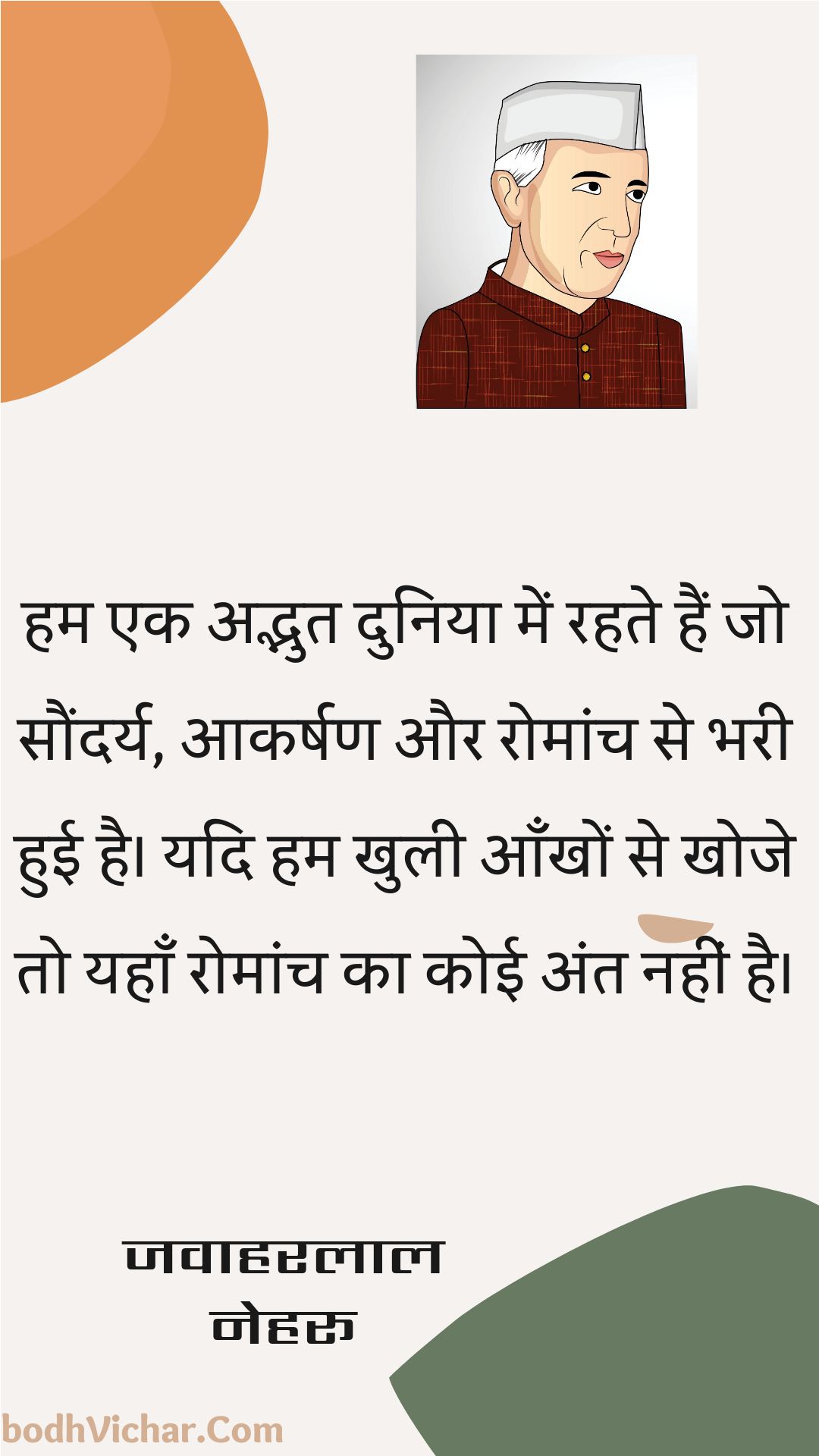 हम एक अद्भुत दुनिया में रहते हैं जो सौंदर्य, आकर्षण और रोमांच से भरी हुई है। यदि हम खुली आँखों से खोजे तो यहाँ रोमांच का कोई अंत नहीं है। : Ham ek adbhut duniya mein rahate hain jo saundary, aakarshan aur romaanch se bharee huee hai. yadi ham khulee aankhon se khoje to yahaan romaanch ka koee ant nahin hai. - जवाहरलाल नेहरू