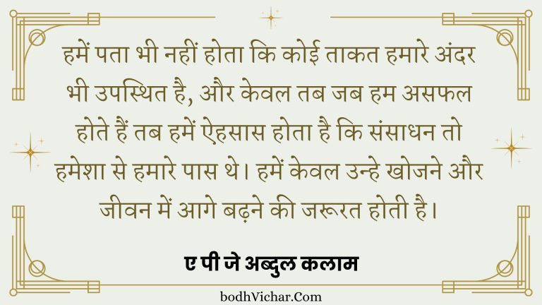 हमें पता भी नहीं होता कि कोई ताकत हमारे अंदर भी उपस्थित है, और केवल तब जब हम असफल होते हैं तब हमें ऐहसास होता है कि संसाधन तो हमेशा से हमारे पास थे। हमें केवल उन्हे खोजने और जीवन में आगे बढ़ने की जरूरत होती है। : Hamen pata bhee nahin hota hai ki koee taakat hamaare andar bhee upasthit hai, aur keval tab jab ham asaphal hote hain tab hamen aihasaas hota hai ki sansaadhan to hamesha se hamaare paas the. hamen keval unhe khojane aur jeevan mein aage badhane kee jaroorat hotee hai. - ए पी जे अब्दुल कलाम