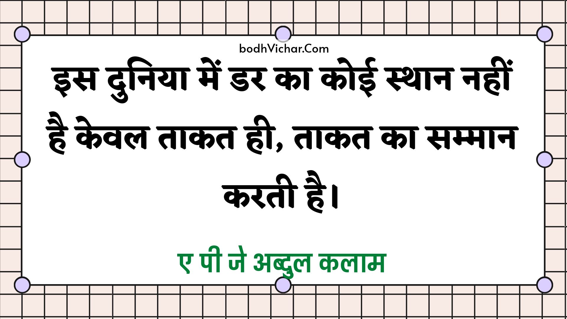 इस दुनिया में डर का कोई स्थान नहीं है केवल ताकत ही, ताकत का सम्मान करती है। : Is duniya mein dar ka koee sthaan nahin hai keval taakat hee hai, taakat ka sammaan karata hai. - ए पी जे अब्दुल कलाम