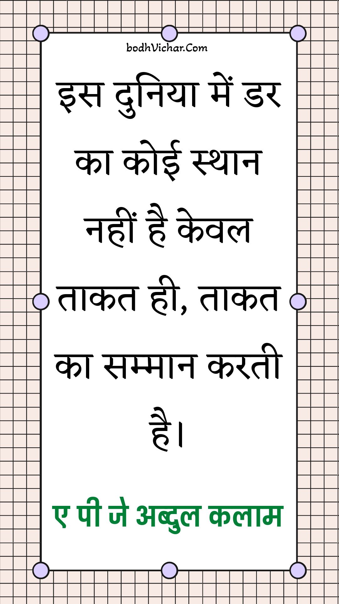 इस दुनिया में डर का कोई स्थान नहीं है केवल ताकत ही, ताकत का सम्मान करती है। : Is duniya mein dar ka koee sthaan nahin hai keval taakat hee hai, taakat ka sammaan karata hai. - ए पी जे अब्दुल कलाम