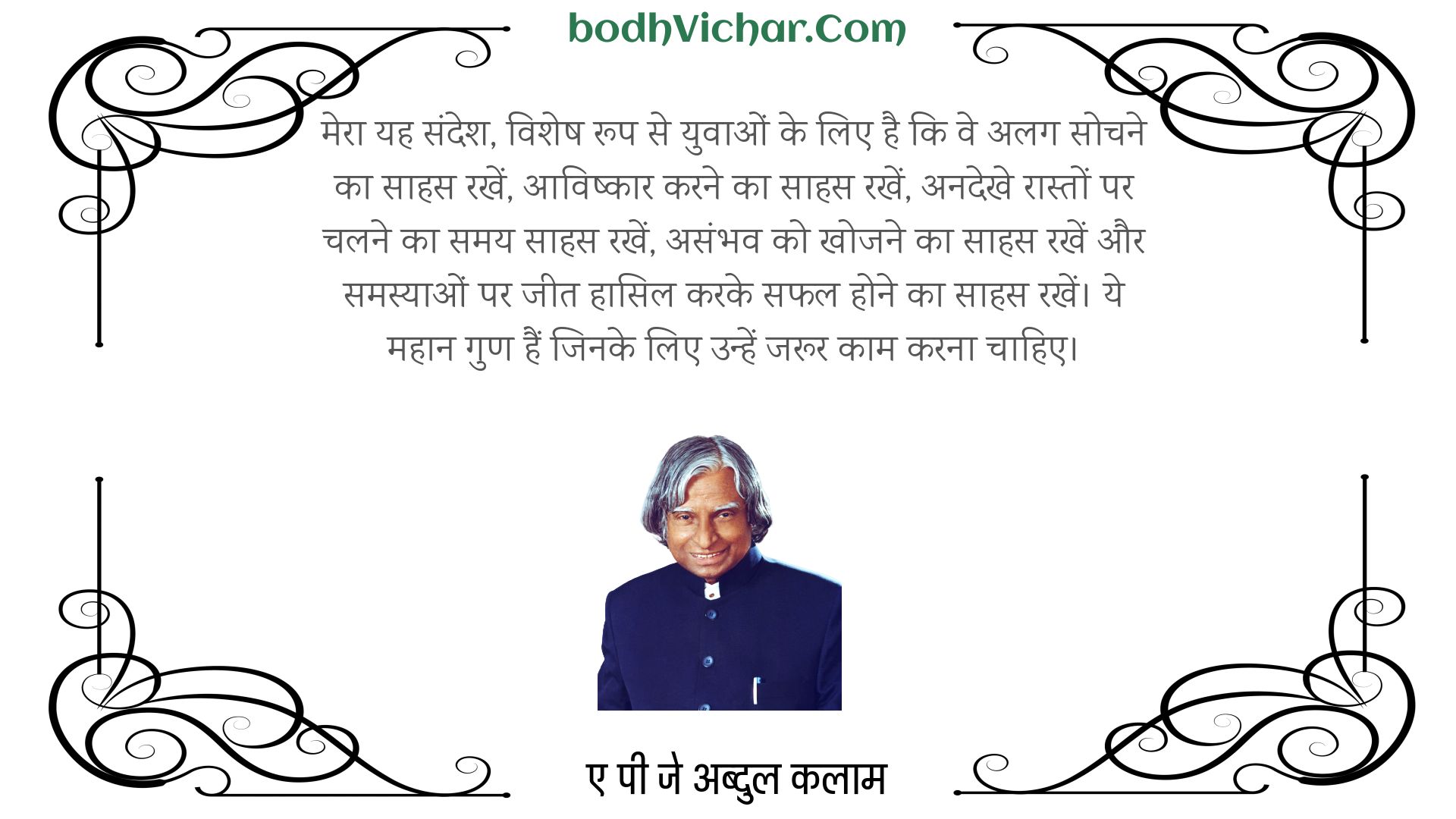 मेरा यह संदेश, विशेष रूप से युवाओं के लिए है कि वे अलग सोचने का साहस रखें, आविष्कार करने का साहस रखें, अनदेखे रास्तों पर चलने का समय साहस रखें, असंभव को खोजने का साहस रखें और समस्याओं पर जीत हासिल करके सफल होने का साहस रखें। ये महान गुण हैं जिनके लिए उन्हें जरूर काम करना चाहिए। : Mera yah sandesh, vishesh roop se yuvaon ke lie hai ki ve alag-alag sochane ka saahas rakhen, praaptakarta karane ka saahas rakhen, anadekhee karane raaston par chalane ka samay saahas rakhen, asambhav ko khojane ka saahas rakhen aur samasyaon par jeet haasil karake saphal hone ka saahas rakhen. rakh len. ye mahaan gun hain jinake lie unhen jaroor kaam karana chaahie. - ए पी जे अब्दुल कलाम