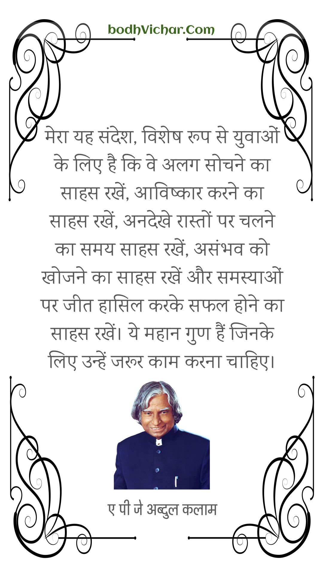 मेरा यह संदेश, विशेष रूप से युवाओं के लिए है कि वे अलग सोचने का साहस रखें, आविष्कार करने का साहस रखें, अनदेखे रास्तों पर चलने का समय साहस रखें, असंभव को खोजने का साहस रखें और समस्याओं पर जीत हासिल करके सफल होने का साहस रखें। ये महान गुण हैं जिनके लिए उन्हें जरूर काम करना चाहिए। : Mera yah sandesh, vishesh roop se yuvaon ke lie hai ki ve alag-alag sochane ka saahas rakhen, praaptakarta karane ka saahas rakhen, anadekhee karane raaston par chalane ka samay saahas rakhen, asambhav ko khojane ka saahas rakhen aur samasyaon par jeet haasil karake saphal hone ka saahas rakhen. rakh len. ye mahaan gun hain jinake lie unhen jaroor kaam karana chaahie. - ए पी जे अब्दुल कलाम