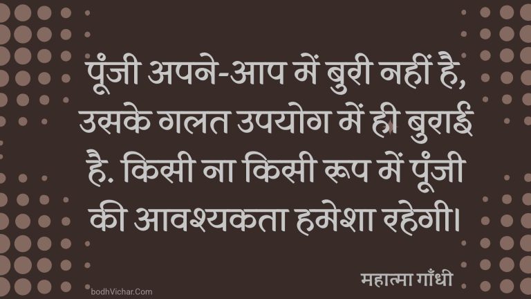 पूंजी अपने-आप में बुरी नहीं है, उसके गलत उपयोग में ही बुराई है. किसी ना किसी रूप में पूंजी की आवश्यकता हमेशा रहेगी। : Punch apane-aap mein buree nahin hai, usake galat upayog mein hee spasht hai. kisee na kisee roop mein poonjee kee aavashyakata hamesha rahatee hai. - महात्मा गाँधी