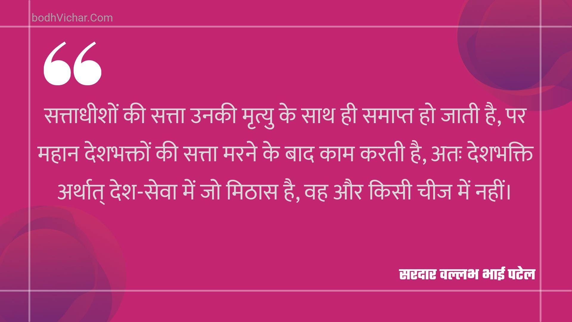 सत्ताधीशों की सत्ता उनकी मृत्यु के साथ ही समाप्त हो जाती है, पर महान देशभक्तों की सत्ता मरने के बाद काम करती है, अतः देशभक्ति अर्थात् देश-सेवा में जो मिठास है, वह और किसी चीज में नहीं। : Sattaadheeshon kee satta unakee mrtyu ke saath hee samaapt ho jaatee hai, par mahaan deshabhakton kee satta marane ke baad kaam karatee hai, atah deshabhakti arthaat desh-seva mein jo mithaas hai, vah aur kisee cheej mein nahin। - सरदार वल्लभ भाई पटेल | Sardar Vallabhbhai Patel