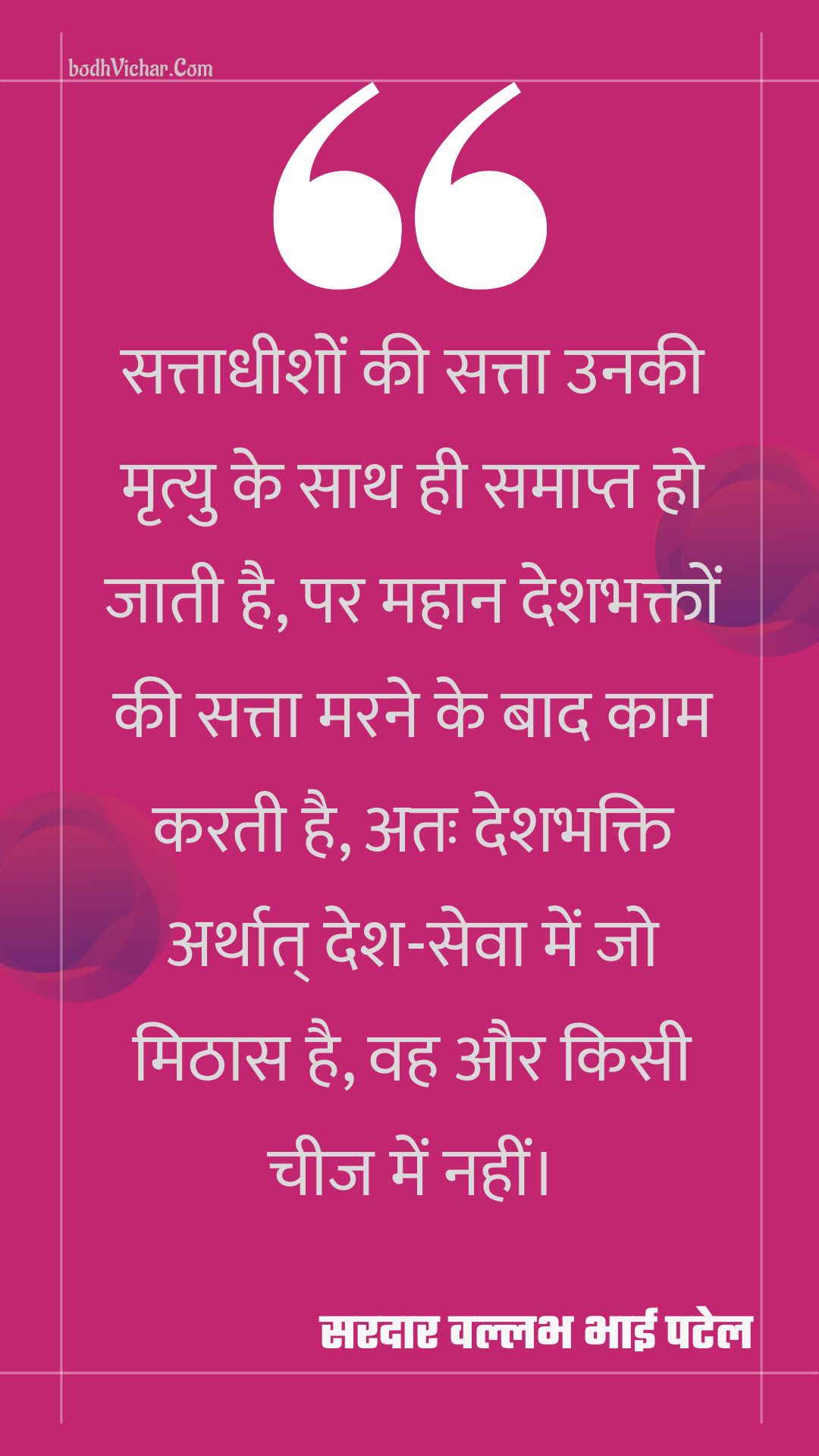 सत्ताधीशों की सत्ता उनकी मृत्यु के साथ ही समाप्त हो जाती है, पर महान देशभक्तों की सत्ता मरने के बाद काम करती है, अतः देशभक्ति अर्थात् देश-सेवा में जो मिठास है, वह और किसी चीज में नहीं। : Sattaadheeshon kee satta unakee mrtyu ke saath hee samaapt ho jaatee hai, par mahaan deshabhakton kee satta marane ke baad kaam karatee hai, atah deshabhakti arthaat desh-seva mein jo mithaas hai, vah aur kisee cheej mein nahin। - सरदार वल्लभ भाई पटेल | Sardar Vallabhbhai Patel