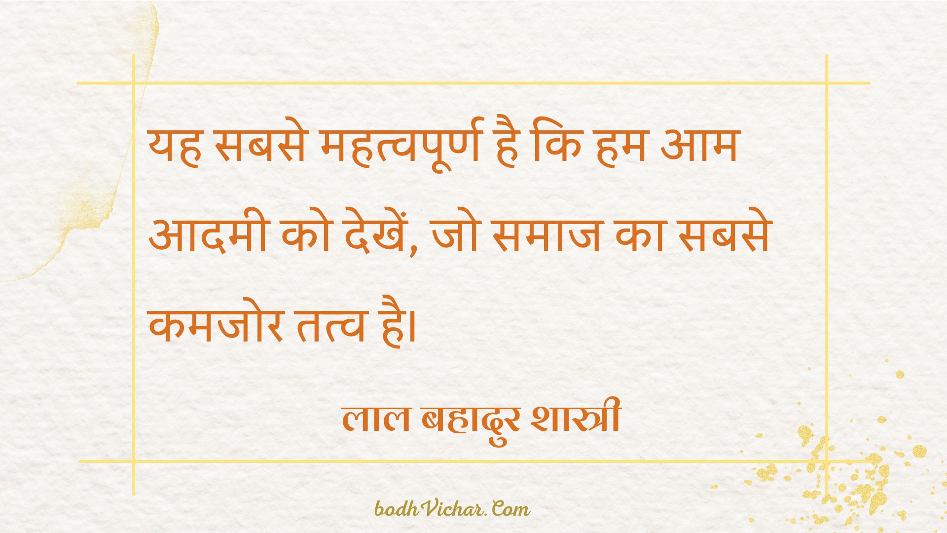 यह सबसे महत्वपूर्ण है कि हम आम आदमी को देखें, जो समाज का सबसे कमजोर तत्व है। : Yah sabase mahatvapoorn hai ki ham aam aadamee ko dekhen, jo samaaj ka sabase kamajor tatv hai. - लाल बहादुर शास्त्री