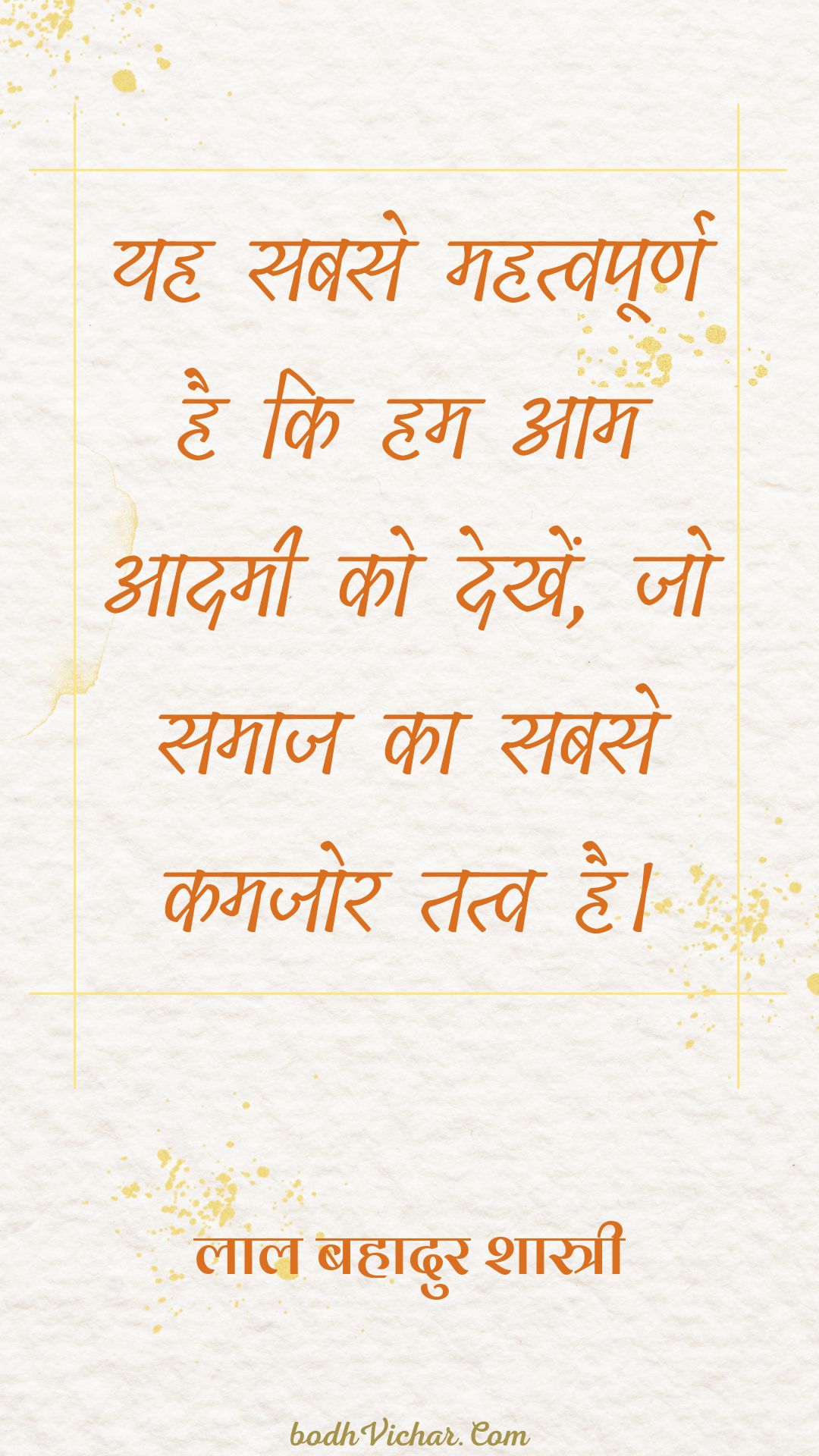 यह सबसे महत्वपूर्ण है कि हम आम आदमी को देखें, जो समाज का सबसे कमजोर तत्व है। : Yah sabase mahatvapoorn hai ki ham aam aadamee ko dekhen, jo samaaj ka sabase kamajor tatv hai. - लाल बहादुर शास्त्री