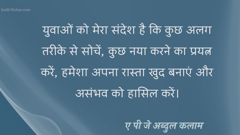 युवाओं को मेरा संदेश है कि कुछ अलग तरीके से सोचें, कुछ नया करने का प्रयत्न करें, हमेशा अपना रास्ता खुद बनाएं और असंभव को हासिल करें। : Yuvaon ko mera sandesh hai ki kuchh alag tareeke se sochen, kuchh nae karane ka prayatn karen, hamesha apana raasta khud banaen aur asambhav ko haasil karen.) - ए पी जे अब्दुल कलाम